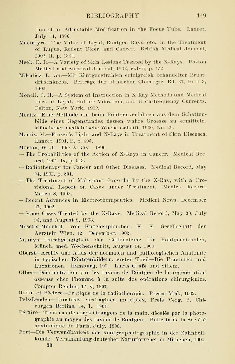 tion of an Adjustable Modification in the Focus Tube. Lancet, July 11, 1896. Macintyre—The Value of Light, Rontgen Kays, etc., in the Treatment of Lupus, Rodent Ulcer, and Cancer. British Medical Journal, 1902, ii, p. 1344. Meek, E. R.—A Variety of Skin Lesions Treated by the X-Rays. Boston Medical and Surgical Journal, 1902, exlvii, p. 152. Mikulicz, I., von—Mit Rontgenstrahlen erfolgreish behandelter Brust- driisenkrebs. Beitrage fiir klinischen Chirurgie, Bd. 37, Heft 3, 1903. Monell, S. H.—A System of Instruction in X-Ray .Methods and Medical Uses of Light, Hot-air Vibration, and High-frequency Currents. Pelton, New York, 1902. Moritz—Eine Methode um beim Rontgenverfahren aus dem Schatten- bilde eines Gegenstandes dessen wahre Groesse zu ermitteln. Miinchener medicinische Wochenschrift, 1900, No. 29. Morris, M.—Finsen's Light and X-Rays in Treatment of Skin Diseases. Lancet, 1901, ii, p. 405. Morton, W. J.—The X-Ray. 1896. — The Probabilities of the Action of X-Rays in Cancer. Medical Rec- ord, 1901, lx, p. 943. — Radiotherapy for Cancer and Other Diseases. Medical Record, May 24, 1902, p. 801. — The Treatment of Malignant Growths by the X-Ray, with a Pro- visional Report on Cases under Treatment. Medical Record, March 8, 1902. — Recent Advances in Electrotherapeutics. Medical Xews, December 27, 1902. — Some Cases Treated by the X-Rays. Medical Record, May 30, July 25, and August 8, 1903. Mosetig-Moorhof, von—Knochenplomben, K. K. Gesellschaft der Aerztein Wien, 12. December, 1902. Xaunyn—Durchgangigheit der Gallensteine fiir Rontgenstrahlen, Miinch. med. Wochenschrift, August 14, 1900. Oberst—Archiv und Atlas der normalen und pathologischen Anatomie in typischen Rontgenbildern, erster Theil—Die Fracturen und Luxationen. Hamburg, 190. Lucas Grafe und Sillem. Oilier—Demonstration par les rayons de Rontgen de la regeneration osseuse chez l'homme a la suite des operations chirurgicales. Comptes Rendus, 17, v, 1897. Oudin et Beclere—Pratique de la radiotherapie. Presse Med., 1902. Pels-Leuden—Exostosis cartilaginea multiplex, Freie Verg. d. Chi- rurgen Berlins, 14, I., 1901. Peraire—Trois cas de corps etrangers de la main, deceles par la photo- graphie au moyen des rayons de Rontgen. Bulletin de la Societe anatomique de Paris, July, 1896. Port—Die Verwendbarkeit der Rontgenphotographie in der Zahnheil- kunde. Versammlung deutscher Naturforscher in Miinchen, 1900. 30