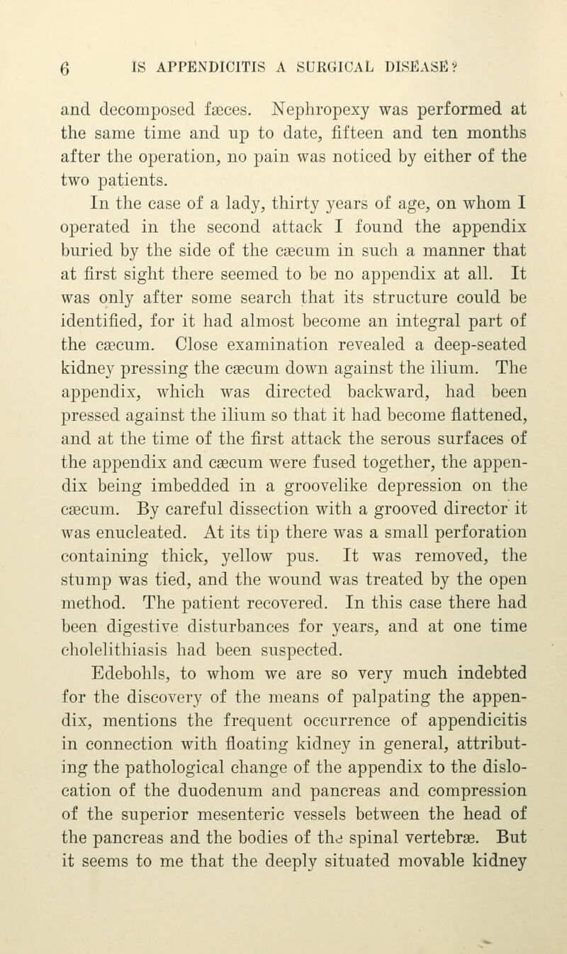 and decomposed faeces. Nephropexy was performed at the same time and up to date, fifteen and ten months after the operation, no pain was noticed by either of the two patients. In the case of a lady, thirty years of age, on whom I operated in the second attack I found the appendix buried by the side of the caecum in such a manner that at first sight there seemed to be no appendix at all. It was only after some search that its structure could be identified, for it had almost become an integral part of the caecum. Close examination revealed a deep-seated kidney pressing the caecum down against the ilium. The appendix, which was directed backward, had been pressed against the ilium so that it had become flattened, and at the time of the first attack the serous surfaces of the appendix and csecum were fused together, the appen- dix being imbedded in a groovelike depression on the caecum. By careful dissection with a grooved director it was enucleated. At its tip there was a small perforation containing thick, yellow pus. It was removed, the stump was tied, and the wound was treated by the open method. The patient recovered. In this case there had been digestive disturbances for years, and at one time cholelithiasis had been suspected. Edebohls, to whom we are so very much indebted for the discovery of the means of palpating the appen- dix, mentions the frequent occurrence of appendicitis in connection with floating kidney in general, attribut- ing the pathological change of the appendix to the dislo- cation of the duodenum and pancreas and compression of the superior mesenteric vessels between the head of the pancreas and the bodies of the spinal vertebrse. But it seems to me that the deeply situated movable kidney