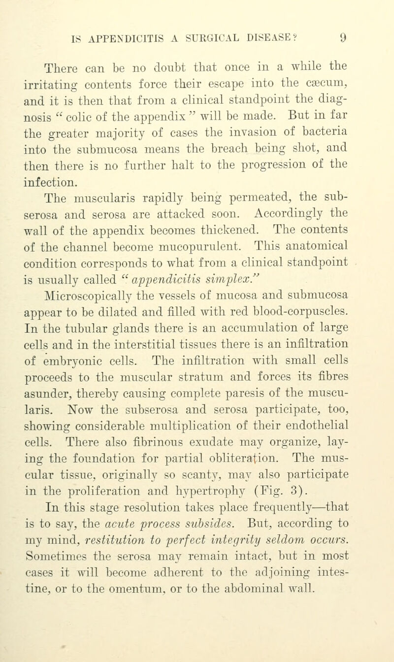 There can be no doubt that once in a while the irritating contents force their escape into the cascum, and it is then that from a clinical standpoint the diag- nosis colic of the appendix will be made. But in far the greater majority of cases the invasion of bacteria into the submucosa means the breach being shot, and then there is no further halt to the progression of the infection. The muscularis rapidly being permeated, the sub- serosa and serosa are attacked soon. Accordingly the wall of the appendix becomes thickened. The contents of the channel become mucopurulent. This anatomical condition corresponds to what from a clinical standpoint is usually called appendicitis simplex. Microscopically the vessels of mucosa and submucosa appear to be dilated and filled with red blood-corpuscles. In the tubular glands there is an accumulation of large cells and in the interstitial tissues there is an infiltration of embryonic cells. The infiltration with small cells proceeds to the muscular stratum and forces its fibres asunder, thereby causing complete paresis of the muscu- laris. Now the subserosa and serosa participate, too, showing considerable multiplication of their endothelial cells. There also fibrinous exudate may organize, lay- ing the foundation for partial obliteration. The mus- cular tissue, originally so scanty, may also participate in the proliferation and hypertrophy (Fig. 3). In this stage resolution takes place frequently—that is to say, the acute process subsides. But, according to my mind, restitution to perfect integrity seldom occurs. Sometimes the serosa may remain intact, but in most cases it will become adherent to the adjoining intes- tine, or to the omentum, or to the abdominal wall.