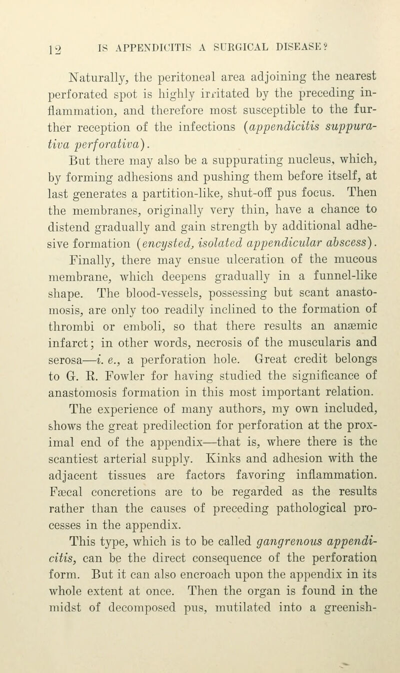 Naturally, the peritoneal area adjoining the nearest perforated spot is highly irritated by the preceding in- flammation, and therefore most susceptible to the fur- ther reception of the infections {appendicitis suppura- tiva perforativa). But there may also be a suppurating nucleus, which, by forming adhesions and pushing them before itself, at last generates a partition-like, shut-off pus focus. Then the membranes, originally very thin, have a chance to distend gradually and gain strength by additional adhe- sive formation {encysted, isolated appendicular abscess). Finally, there may ensue ulceration of the mucous membrane, which deepens gradually in a funnel-like shape. The blood-vessels, possessing but scant anasto- mosis, are only too readily inclined to the formation of thrombi or emboli, so that there results an anaemic infarct; in other words, necrosis of the muscularis and serosa—i. e., a perforation hole. Great credit belongs to G. R. Fowler for having studied the significance of anastomosis formation in this most important relation. The experience of many authors, my own included, shows the great predilection for perforation at the prox- imal end of the appendix—that is, where there is the scantiest arterial supply. Kinks and adhesion with the adjacent tissues are factors favoring inflammation. Faecal concretions are to be regarded as the results rather than the causes of preceding pathological pro- cesses in the appendix. This type, which is to be called gangrenous appendi- citis, can be the direct consequence of the perforation form. But it can also encroach upon the appendix in its whole extent at once. Then the organ is found in the midst of decomposed pus, mutilated into a greenish-
