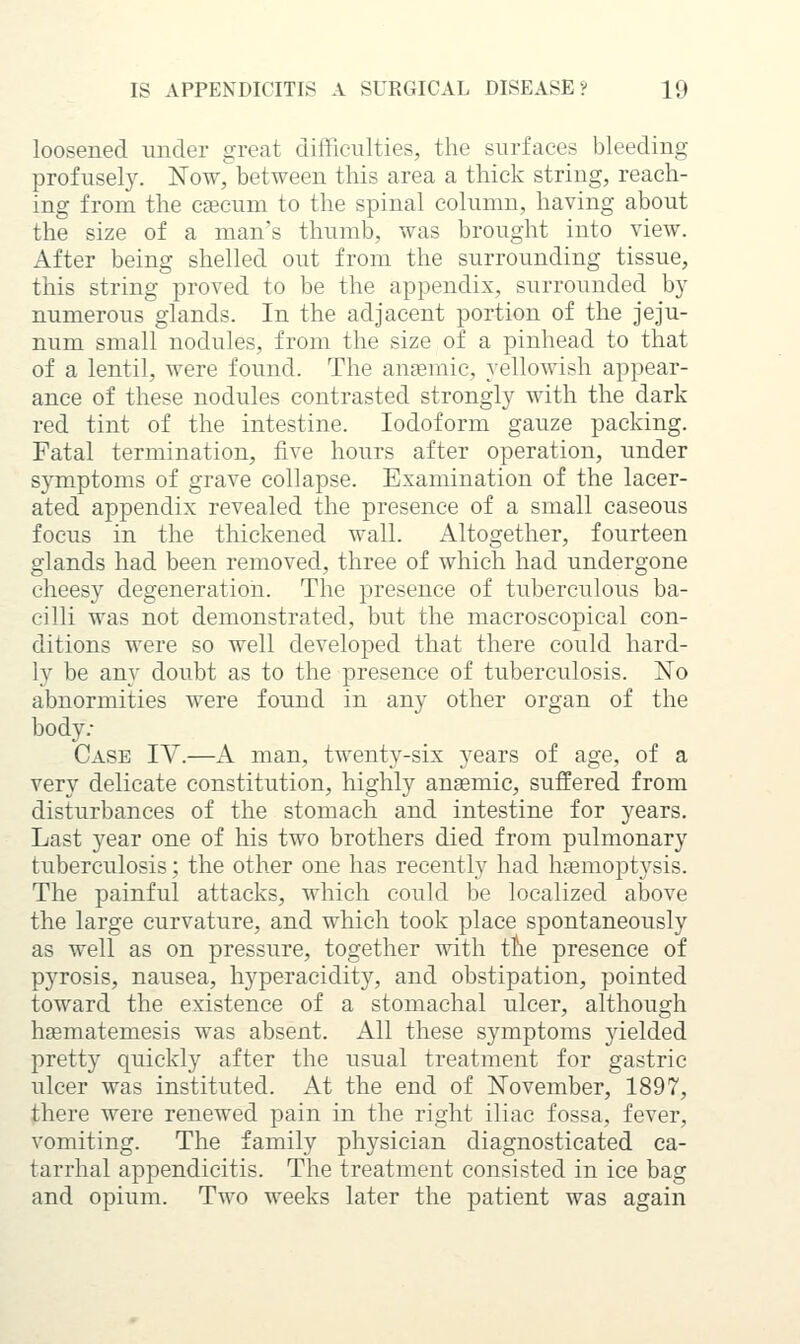 loosened under great difficulties, the surfaces bleeding profusely. Now, between this area a thick string, reach- ing from the caecum to the spinal column, having about the size of a man's thumb, was brought into view. After being shelled out from the surrounding tissue, this string proved to be the appendix, surrounded by numerous glands. In the adjacent portion of the jeju- num small nodules, from the size of a pinhead to that of a lentil, were found. The anaemic, yellowish appear- ance of these nodules contrasted strongly with the dark red tint of the intestine. Iodoform gauze packing. Fatal termination, five hours after operation, imder sj^mptoms of grave collapse. Examination of the lacer- ated appendix revealed the presence of a small caseotts focus in the thickened wall. Altogether, fourteen glands had been removed, three of which had undergone cheesy degeneration. The presence of tuberculous ba- cilli was not demonstrated, but the macroscopical con- ditions were so well developed that there could hard- ly be any doubt as to the presence of tuberculosis. No abnormities were found in any other organ of the body.- Case IV.—A man, twenty-six years of age, of a very delicate constitution, highly anaemic, suffered from disturbances of the stomach and intestine for years. Last year one of his two brothers died from pulmonary tuberculosis; the other one has recently had haemoptysis. The painful attacks, which could be localized above the large curvature, and which took place spontaneously as well as on pressure, together with the presence of pyrosis, nausea, hyperacidity, and obstipation, pointed toward the existence of a stomachal ulcer, although hsematemesis was absent. All these symptoms yielded pretty quickly after the usual treatment for gastric ulcer was instituted. At the end of November, 1897, there were renewed pain in the right iliac fossa, fever, vomiting. The family physician diagnosticated ca- tarrhal appendicitis. The treatment consisted in ice bag and opium. Two weeks later the patient was again