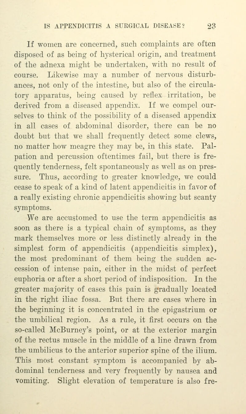 If women are concerned, such complaints are often disposed of as being of hysterical origin, and treatment of the adnexa might be undertaken, with no result of course. Likewise may a number of nervous disturb- ances, not only of the intestine, but also of the circula- tory apparatus, being caused by reflex irritation, be derived from a diseased appendix. If we compel our- selves to think of the possibility of a diseased appendix in all cases of abdominal disorder, there can be no doubt but that we shall frequently detect some clews, no matter how meagre they may be, in this state. Pal- pation and percussion oftentimes fail, but there is fre- quently tenderness, felt spontaneously as well as on pres- sure. Thus, according to greater knowledge, we could cease to speak of a kind of latent appendicitis in favor of a really existing chronic appendicitis showing but scanty symptoms. We are accustomed to use the term appendicitis as soon as there is a typical chain of symptoms, as they mark themselves more or less distinctly already in the simplest form of appendicitis (appendicitis simplex), the most predominant of them being the sudden ac- cession of intense pain, either in the midst of perfect euphoria or after a short period of indisposition. In the greater majority of cases this pain is g^radually located in the right iliac fossa. But there are cases where in the beginning it is concentrated in the epigastrium or the umbilical region. As a rule, it first occurs on the so-called McBurney's point, or at the exterior margin of the rectus muscle in the middle of a line drawn from the umbilicus to the anterior superior spine of the ilium. This most constant symptom is accompanied by ab- dominal tenderness and very frequently by nausea and vomiting. Slight elevation of temperature is also fre-