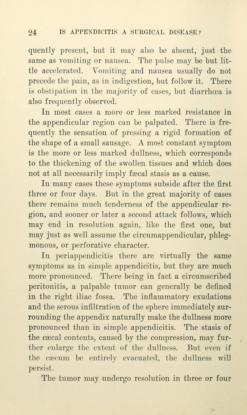 quently present, but it may also be absent, just the same as vomiting or nausea. The pulse may be but lit- tle accelerated. Vomiting and nausea usually do not precede the pain, as in indigestion, but follow it. There is obstipation in the majority of cases, but diarrhoea is also frequently observed. In most cases a more or less marked resistance in the appendicular region can be palpated. There is fre- quently the sensation of pressing a rigid formation of the shape of a small sausage. A most constant symptom is the more or less marked dullness, which corresponds to the thickening of the swollen tissues and which does not at all necessarily imply faecal stasis as a cause. In many cases these symptoms subside after the first three or four days. But in the great majority of cases there remains much tenderness of the appendicular re- gion, and sooner or later a second attack follows, which may end in resolution again, like the first one, but may just as well assume the circumappendieular, phleg- monous, or perforative character. In periappendicitis there are virtually the same symptoms as in simple appendicitis, but they are much more pronounced. There being in fact a circumscribed peritonitis, a palpable tumor can generally be defined in the right iliac fossa. The inflammatory exudations and the serous infiltration of the sphere immediately sur- rounding the appendix naturally make the dullness more pronounced than in simple appendicitis. The stasis of the csecal contents, caused by the compression, may fur- ther enlarge the extent of the dullness. But even if the ca?cum be entirely evacuated, the dullness will persist. The tumor may undergo resolution in three or four