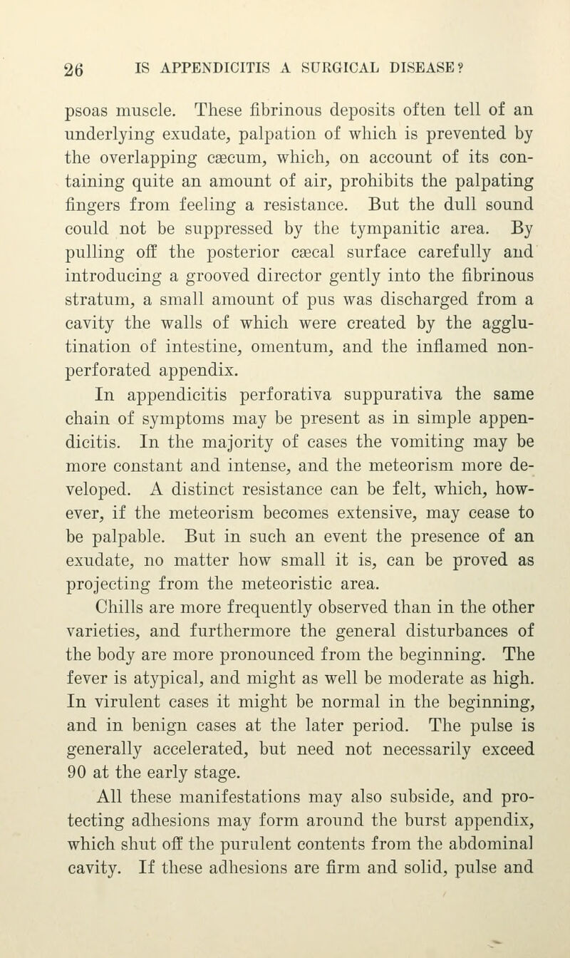 psoas muscle. These fibrinous deposits often tell of an underlying exudate, palpation of which is prevented by the overlapping csecum, which, on account of its con- taining quite an amount of air, prohibits the palpating fingers from feeling a resistance. But the dull sound could not be suppressed by the tympanitic area. By pulling off the posterior caecal surface carefully and introducing a grooved director gently into the fibrinous stratum, a small amount of pus was discharged from a cavity the walls of which were created by the agglu- tination of intestine, omentum, and the inflamed non- perforated appendix. In appendicitis perforativa suppurativa the same chain of symptoms may be present as in simple appen- dicitis. In the majority of cases the vomiting may be more constant and intense, and the meteorism more de- veloped. A distinct resistance can be felt, which, how- ever, if the meteorism becomes extensive, may cease to be palpable. But in such an event the presence of an exudate, no matter how small it is, can be proved as projecting from the meteoristic area. Chills are more frequently observed than in the other varieties, and furthermore the general disturbances of the body are more pronounced from the beginning. The fever is atypical, and might as well be moderate as high. In virulent cases it might be normal in the beginning, and in benign cases at the later period. The pulse is generally accelerated, but need not necessarily exceed 90 at the early stage. All these manifestations may also subside, and pro- tecting adhesions may form around the burst appendix, which shut off the purulent contents from the abdominal cavity. If these adhesions are firm and solid, pulse and