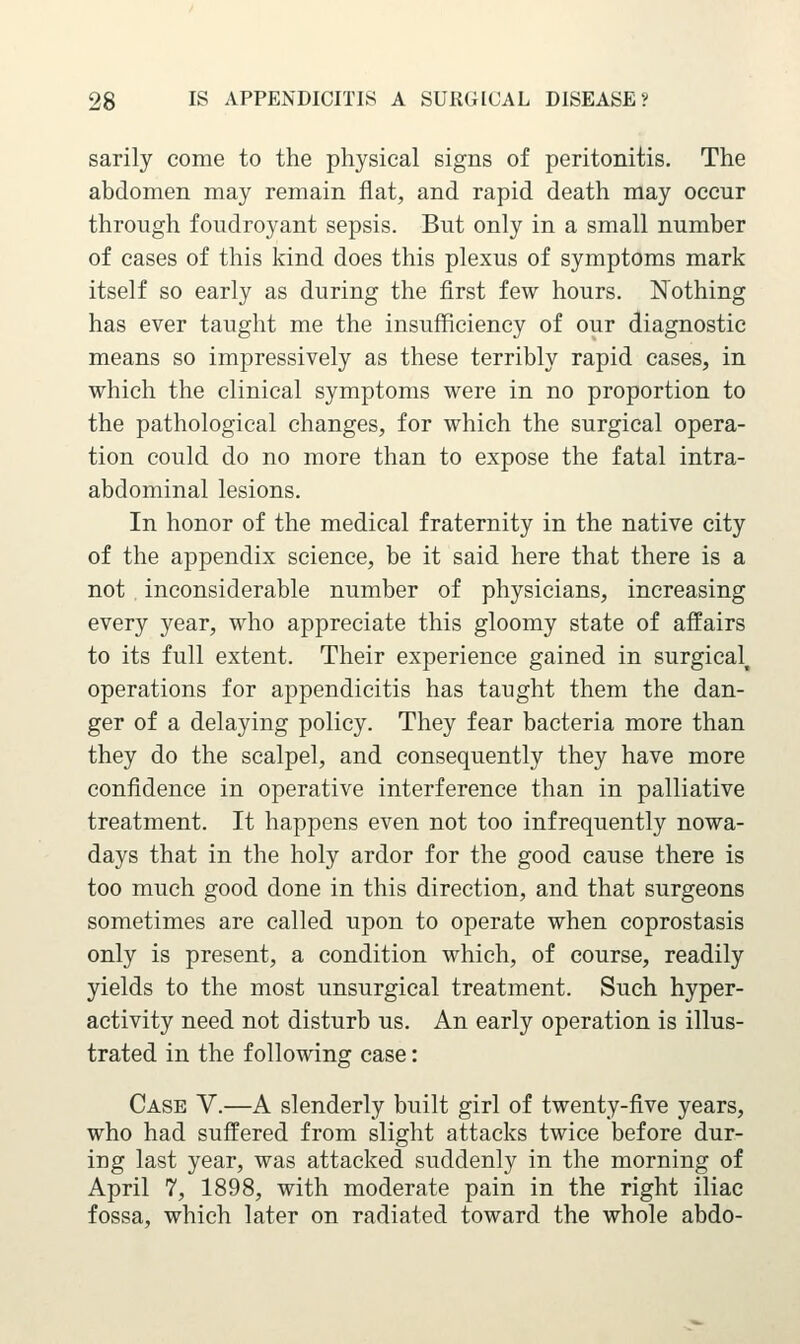 sarily come to the physical signs of peritonitis. The abdomen may remain flat, and rapid death may occur through foudroyant sepsis. But only in a small number of cases of this kind does this plexus of symptoms mark itself so early as during the first few hours. Nothing has ever taught me the insufficiency of our diagnostic means so impressively as these terribly rapid cases, in which the clinical symptoms were in no proportion to the pathological changes, for which the surgical opera- tion could do no more than to expose the fatal intra- abdominal lesions. In honor of the medical fraternity in the native city of the appendix science, be it said here that there is a not . inconsiderable number of physicians, increasing every year, who appreciate this gloomy state of affairs to its full extent. Their experience gained in surgical, operations for appendicitis has taught them the dan- ger of a delaying policy. They fear bacteria more than they do the scalpel, and consequently they have more confidence in operative interference than in palliative treatment. It happens even not too infrequently nowa- days that in the holy ardor for the good cause there is too much good done in this direction, and that surgeons sometimes are called upon to operate when coprostasis only is present, a condition which, of course, readily yields to the most unsurgical treatment. Such hyper- activity need not disturb us. An early operation is illus- trated in the following case: Case V.—A slenderly built girl of twenty-five years, who had suffered from slight attacks twice before dur- ing last year, was attacked suddenly in the morning of April 7, 1898, with moderate pain in the right iliac fossa, which later on radiated toward the whole abdo-