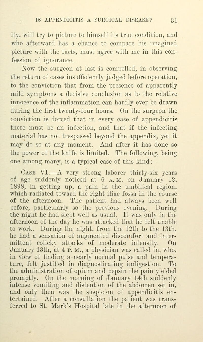 it}', will try to picture to himself its true condition, and who afterward has a chance to compare his imagined picture with the facts, must agree with me in this con- fession of ignorance. Now the surgeon at last is compelled, in observing the return of cases insufficiently judged before operation, to the conviction that from the presence of apparently mild symptoms a decisive conclusion as to the relative innocence of the inflammation can hardly ever be drawn during the first twenty-four hours. On the surgeon the conviction is forced that in every case of appendicitis there must be an infection, and that if the infecting material has not trespassed beyond the appendix, yet it may do so at any moment. And after it has done so the power of the knife is limited. The following, being one among many, is a typical case of this kind: Case VI.—A very strong laborer thirty-six years of age suddenly noticed at 6 A. m. on January 12, 1898, in getting up, a pain in the umbilical region, which radiated toward the right iliac fossa in the course of the afternoon. The patient had always been well before, particularly so the previous evening. During the night he had slept well as usual. It was only in the afternoon of the day he was attaclved that he felt unable to work. During the night, from the 12th to the 13th, he had a sensation of augmented disconfifort and inter- mittent colicky attacks of moderate intensity. On January 13th, at 4 p. m., a physician was called in, who, in view of finding a nearly normal pulse and tempera- ture, felt justified in diagnosticating indigestion. To the administration of opium and pepsin the pain yielded promptly. On the morning of January 14th suddenly intense vomiting and distention of the abdomen set in, and onl}'' then was the suspicion of appendicitis en- tertained. After a consultation the patient was trans- ferred to St. Mark's Hospital late in the afternoon of
