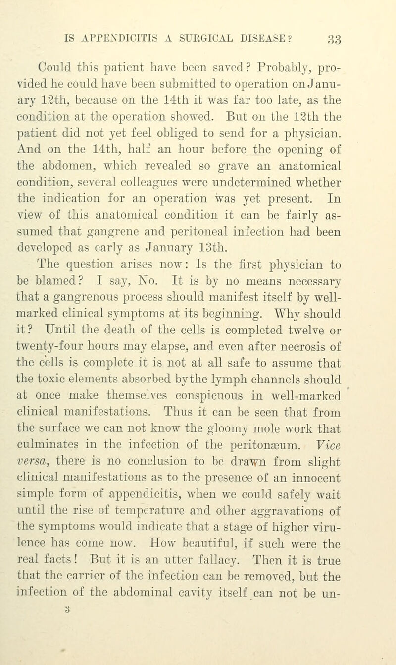 Could this patient have been saved? Probably, pro- vided he could have been submitted to operation on Janu- ary 12th, because on the 14th it was far too late, as the condition at the operation showed. But on the 12th the patient did not yet feel obliged to send for a physician. And on the 14th, half an hour before the opening of the abdomen, which revealed so grave an anatomical condition, several colleagues were undetermined whether the indication for an operation was yet present. In view of this anatomical condition it can be fairly as- sumed that gangrene and peritoneal infection had been developed as early as January 13th. The question arises now: Is the first physician to be blamed? I say, No. It is by no means necessary that a gangrenous process should manifest itself by well- marked clinical symptoms at its beginning. Why should it? Until the death of the cells is completed twelve or twenty-four hours may elapse, and even after necrosis of the cells is complete it is not at all safe to assume that the toxic elements absorbed by the lymph channels should at once make themselves conspicuous in well-marked clinical manifestations. Thus it can be seen that from the surface we can not know the gloomy mole work that culminates in the infection of the peritonjeum. Vice versa, there is no conclusion to be drawn from slight clinical manifestations as to the presence of an innocent simple form of appendicitis, when we could safely wait until the rise of temperature and other aggravations of the symptoms would indicate that a stage of higher viru- lence has come now. How beautiful, if such were the real facts! But it is an utter fallacy. Then it is true that the carrier of the infection can be removed, but the infection of the abdominal cavity itself can not be un- 3