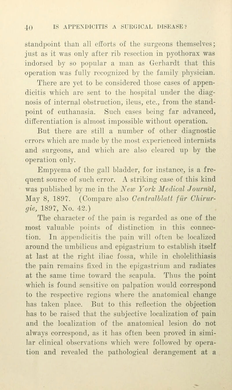 standpoint than all efforts of the surgeons themselves; just as it was only after rib resection in pyothorax was indorsed by so popular a man as Gerhardt that this operation was fully recognized by the family physician. There are yet to be considered those cases of appen- dicitis which are sent to the hospital under the diag- nosis of internal obstruction, ileus, etc., from the stand- point of euthanasia. Such cases being far advanced, differentiation is almost impossible without operation. But there are still a number of other diagnostic errors which are made by the most experienced internists and surgeons, and wbich are also cleared up by the operation only. Empyema of the gall bladder, for instance, is a fre- quent source of such error. A striking case of this kind was published by me in tlie New York Medical Journal, May 8, 1897. (Compare also Centralblatt fiir Chirur- gie, 1897, Ko. 42.) The character of the pain is regarded as one of the most valuable points of distinction in this connec- tion. In appendicitis the pain will often be localized around the umbilicus and epigastrium to establish itself at last at the right iliac fossa, while in cholelithiasis the pain remains fixed in the epigastrium and radiates at the same time toward the scapula. Thus the point which is found sensitive on palpation would correspond to the respective regions where the anatomical change has taken place. But to this reflection the objection has to be raised that the subjective localization of pain and the localization of the anatomical lesion do not always correspond, as it has often been proved in simi- lar clinical observations which were followed by opera- tion and revealed the pathological derangement at a