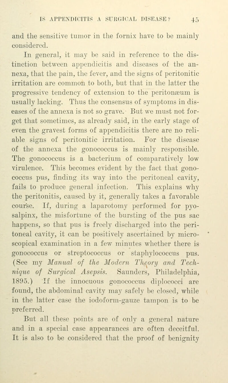 and the sensitive tumor in the fornix have to be mainly considered. In general, it may be said in reference to the dis- tinction between appendicitis and diseases of the an- nexa, that the pain, the fever, and the signs of peritonitic irritation are common to both, but that in the latter the progressive tendency of extension to the peritonaeum is usually lacking. Thus the consensus of symptoms in dis- eases of the annexa is not so grave. But we must not for- get that sometimes, as already said, in the early stage of even the gravest forms of appendicitis there are no reli- able signs of peritonitic irritation. For the disease of the annexa the gonococcus is mainly responsible. The gonococcus is a bacterium of comparatively low virulence. This becomes evident by the fact that gono- coccus pus, finding its way into the peritoneal cavity, fails to produce general infection. This explains why the peritonitis, caused by it, generally takes a favorable course. If, during a laparotomy performed for pyo- salpinx, the misfortune of the bursting of the pus sac happens, so that pus is freely discharged into the peri- toneal cavity, it can be positively ascertained by micro- scopical examination in a few minutes whether there is gonococcus or streptococcus or staphylococcus pus. (See my Manual of the Modern Theory and Tech- nique of Surgical Asepsis. Saunders, Philadelphia, 1895.) If the innocuous gonococcus diplococci are found, the abdominal cavity may safely be closed, while in the latter case the iodoform-gauze tampon is to be preferred. But all these points are of only a general nature and in a special case appearances are often deceitful. It is also to be considered that the proof of benignity