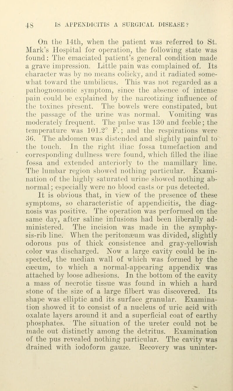 On the 14th, when the patient was referred to St. Mark's Hospital for operation, the following state was found: The emaciated patient's general condition made a grave impression. Little pain was complained of. Its character was hy no means colicky, and it radiated some- what toward the umhilicus. This was not regarded as a pathognomonic symptom, since the absence of intense pain could be exjjlained by the narcotizing influence of the toxines jjresent. The bowels were constipated, but the passage of the urine was normal. Vomiting was moderately frequent. The pulse was 130 and feeble; the temperature was 101.2° F.; and the respirations were 36. The abdomen was distended and slightly painful to the touch. In the right iliac fossa tumefaction and corresponding dullness were found, which filled the iliac fossa and extended anteriorly to the mamillary line. The lumbar region showed nothing particular. Exami- nation of the highly saturated urine showed nothing ab- normal; especially were no blood casts or pus detected. It is obvious that, in view of the presence of these symptoms, so characteristic of appendicitis, the diag- nosis was positive. The operation was performed on the same day, after saline infusions had been liberally ad- ministered. The incision was made in the symphy- sis-rib line. When the peritonaeum was divided, slightly odorous pus of thick consistence and gray-yellowish color was discharged. Now a large cavity could be in- spected, the median wall of which was formed by the caecum, to which a normal-appearing appendix was attached by loose adhesions. In the bottom of the cavity a mass of necrotic tissue was found in which a hard stone of the size of a large filbert was discovered. Its shape was elliptic and its surface granular. Examina- tion showed it to consist of a nucleus of uric acid with oxalate layers around it and a superficial coat of earthy phosphates. The situation of the ureter could not be made out distinctly among the detritus. Examination of the pus revealed nothing particular. The cavity was drained with iodoform gauze. Recovery was uninter-