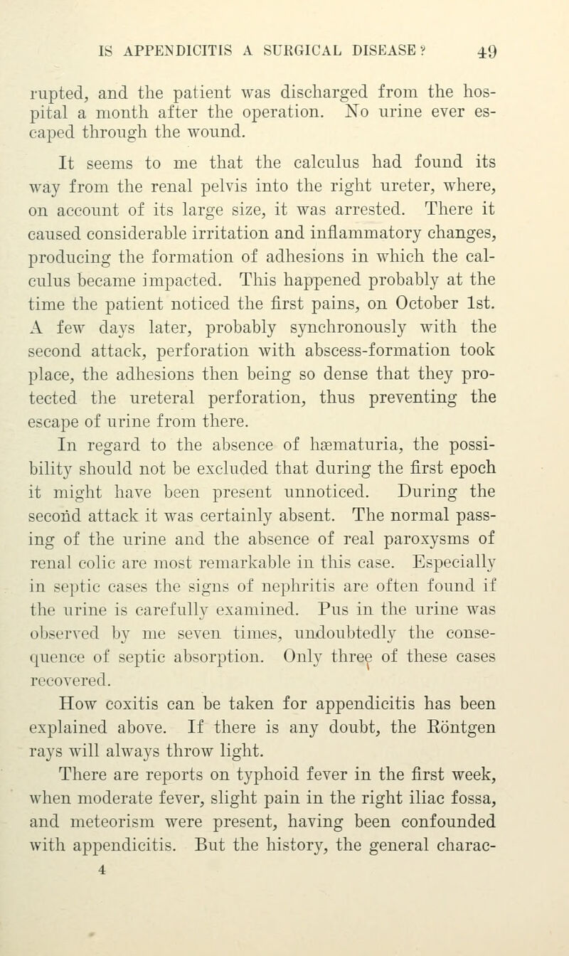 rupted, and the patient was discharged from the hos- pital a month after the operation. No urine ever es- caped through the wound. It seems to me that the calcuhis had found its way from the renal pelvis into the right ureter, where, on account of its large size, it was arrested. There it caused considerable irritation and inflammatory changes, producing the formation of adhesions in which the cal- culus became impacted. This happened probably at the time the patient noticed the first pains, on October 1st. A few days later, probably synchronously with the second attack, perforation with abscess-formation took place, the adhesions then being so dense that they pro- tected the ureteral perforation, thus preventing the escape of urine from there. In regard to the absence of hsematuria, the possi- bility should not be excluded that during the first epoch it might have been present unnoticed. During the second attack it was certainly absent. The normal pass- ing of the urine and the absence of real paroxysms of renal colic are most remarkable in this case. Especially in septic cases the signs of nephritis are often found if the lu'ine is carefully examined. Pus in the urine was observed by me seven times, undoubtedly the conse- quence of septic absorption. Only three of these cases recovered. How coxitis can be taken for appendicitis has been explained above. If there is any doubt, the Rontgen rays will always throw light. There are reports on typhoid fever in the first week, when moderate fever, slight pain in the right iliac fossa, and meteorism were present, having been confounded with appendicitis. But the history, the general charac- 4