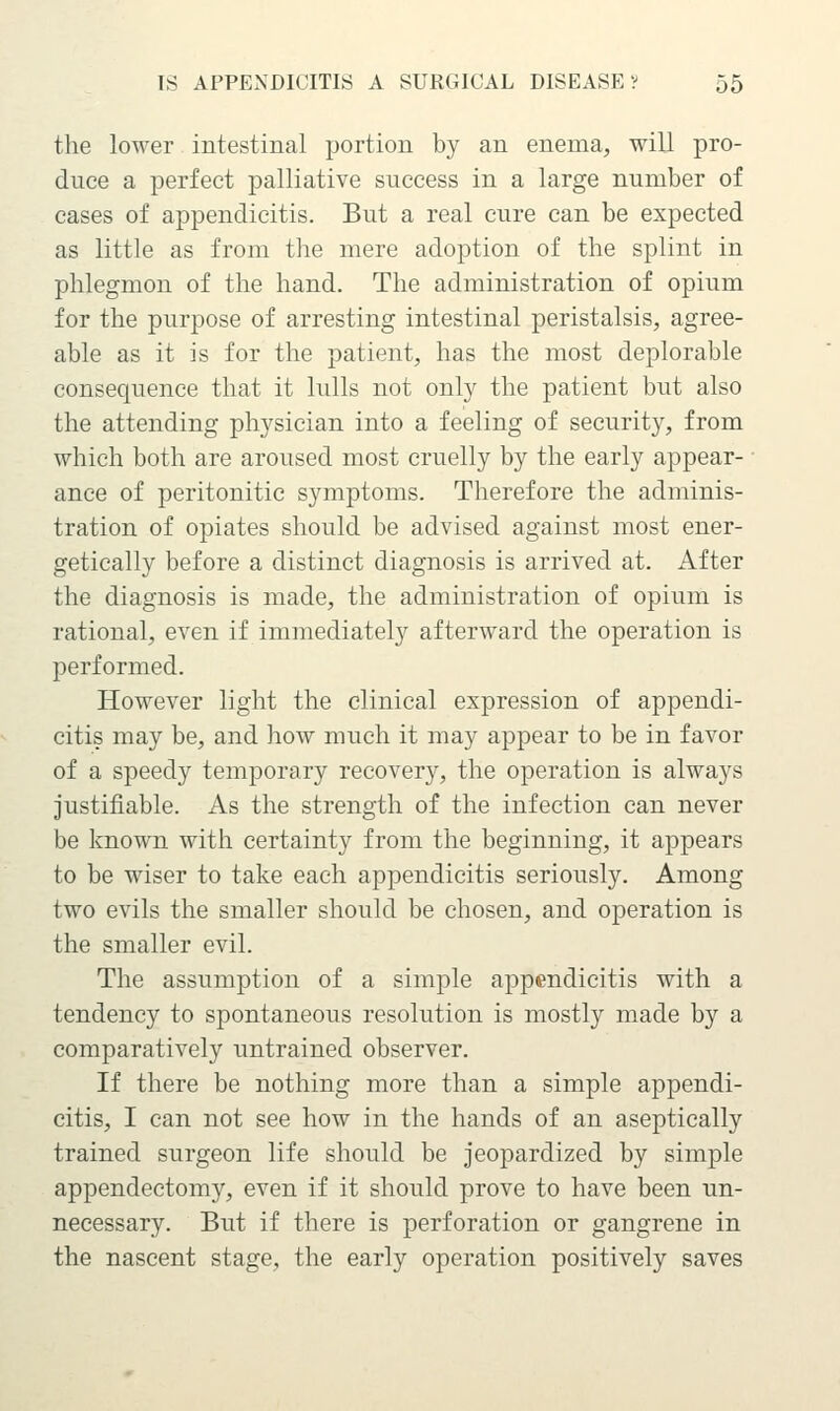 the lower intestinal portion by an enema, will pro- duce a perfect palliative success in a large number of cases of appendicitis. But a real cure can be expected as little as from the mere adoption of the splint in phlegmon of the hand. The administration of opium for the purpose of arresting intestinal peristalsis, agree- able as it is for the patient, has the most deplorable consequence that it lulls not only the patient but also the attending physician into a feeling of security, from which both are aroused most cruelly by the early appear- ance of peritonitic symptoms. Therefore the adminis- tration of opiates should be advised against most ener- getically before a distinct diagnosis is arrived at. After the diagnosis is made, the administration of opium is rational, even if immediately afterward the operation is performed. However light the clinical expression of appendi- citis may be, and liow much it may appear to be in favor of a speedy temporary recovery, the operation is always justifiable. As the strength of the infection can never be known with certainty from the beginning, it appears to be wiser to take each appendicitis seriously. Among two evils the smaller should be chosen, and operation is the smaller evil. The assumption of a simple appendicitis with a tendency to spontaneous resolution is mostly made by a comparatively untrained observer. If there be nothing more than a simple appendi- citis, I can not see how in the hands of an aseptically trained surgeon life should be jeopardized by simple appendectomy, even if it should prove to have been un- necessary. But if there is perforation or gangrene in the nascent stage, the early operation positively saves