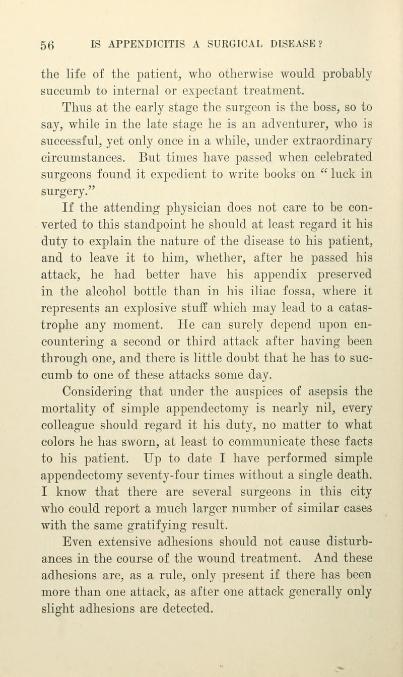 the life of the patient, who otherwise would probably succumb to internal or expectant treatment. Thus at the early stage the surgeon is the boss, so to say, while in the late stage he is an adventurer, who is successful, yet only once in a while, under extraordinary circumstances. But times have passed when celebrated surgeons found it expedient to write books on  luck in surgery. If the attending physician does not care to be con- verted to this standpoint he should at least regard it his duty to explain the nature of the disease to his patient, and to leave it to him, whether, after he passed his attack, he had better have his appendix preserved in the alcohol bottle than in his iliac fossa, where it represents an explosive stuff which may lead to a catas- trophe any moment. He can surely depend upon en- countering a second or third attack after having been through one, and there is little doubt that he has to suc- cumb to one of these attacks some day. Considering that under the auspices of asepsis the mortality of simple appendectomy is nearly nil, every colleague should regard it his duty, no matter to what colors he has sworn, at least to communicate these facts to his patient. Up to date I have performed simple appendectomy seventy-four times without a single death. I know that there are several surgeons in this city who could report a much larger number of similar cases with the same gratifying result. Even extensive adhesions should not cause disturb- ances in the course of the wound treatment. And these adhesions are, as a rule, only present if there has been more than one attack, as after one attack generally only slight adhesions are detected.