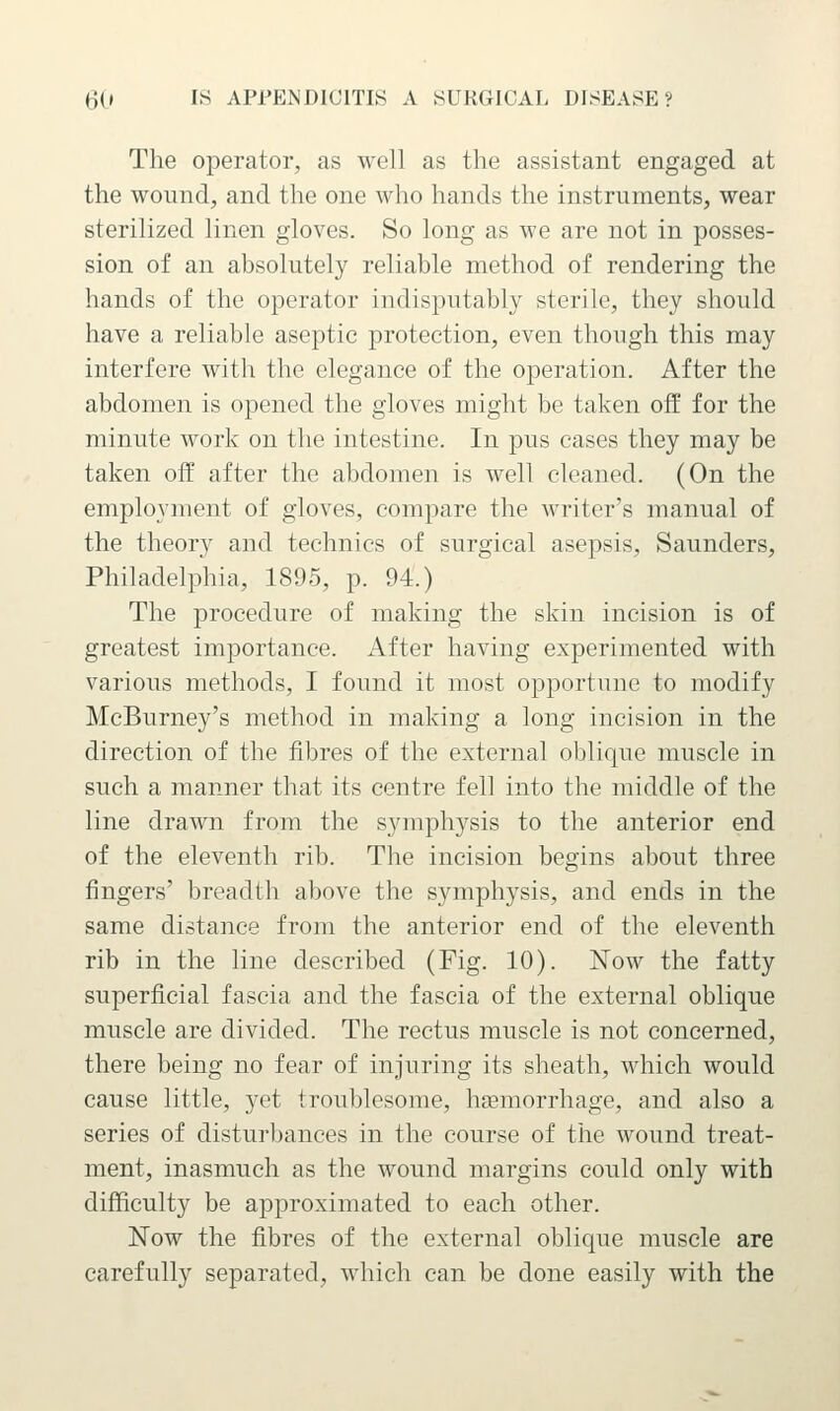 The operator, as well as the assistant engaged at the wound, and the one who hands the instruments, wear sterilized linen gloves. So long as we are not in posses- sion of an absolutely reliable method of rendering the hands of the operator indisputably sterile, they should have a reliable aseptic protection, even though this may interfere with the elegance of the operation. After the abdomen is opened the gloves might be taken off for the minute work on the intestine. In pus cases they may be taken off after the abdomen is well cleaned. (On the employment of gloves, compare the writer's manual of the theory and technics of surgical asepsis, Saunders, Philadelphia, 1895, p. 94.) The procedure of making the skin incision is of greatest importance. After having experimented with various methods, I found it most opportune to modify McBurney's method in making a long incision in the direction of the fibres of the external oblique muscle in such a manner that its centre fell into the middle of the line drawn from the symphysis to the anterior end of the eleventh rib. The incision begins about three fingers' breadth above the symphysis, and ends in the same distance from the anterior end of the eleventh rib in the line described (Fig. 10). Now the fatty superficial fascia and the fascia of the external oblique muscle are divided. The rectus muscle is not concerned, there being no fear of injuring its sheath, which would cause little, yet troublesome, hemorrhage, and also a series of disturbances in the course of the wound treat- ment, inasmuch as the wound margins could only with difficulty be approximated to each other. Now the fibres of the external oblique muscle are carefully separated, which can be done easily with the