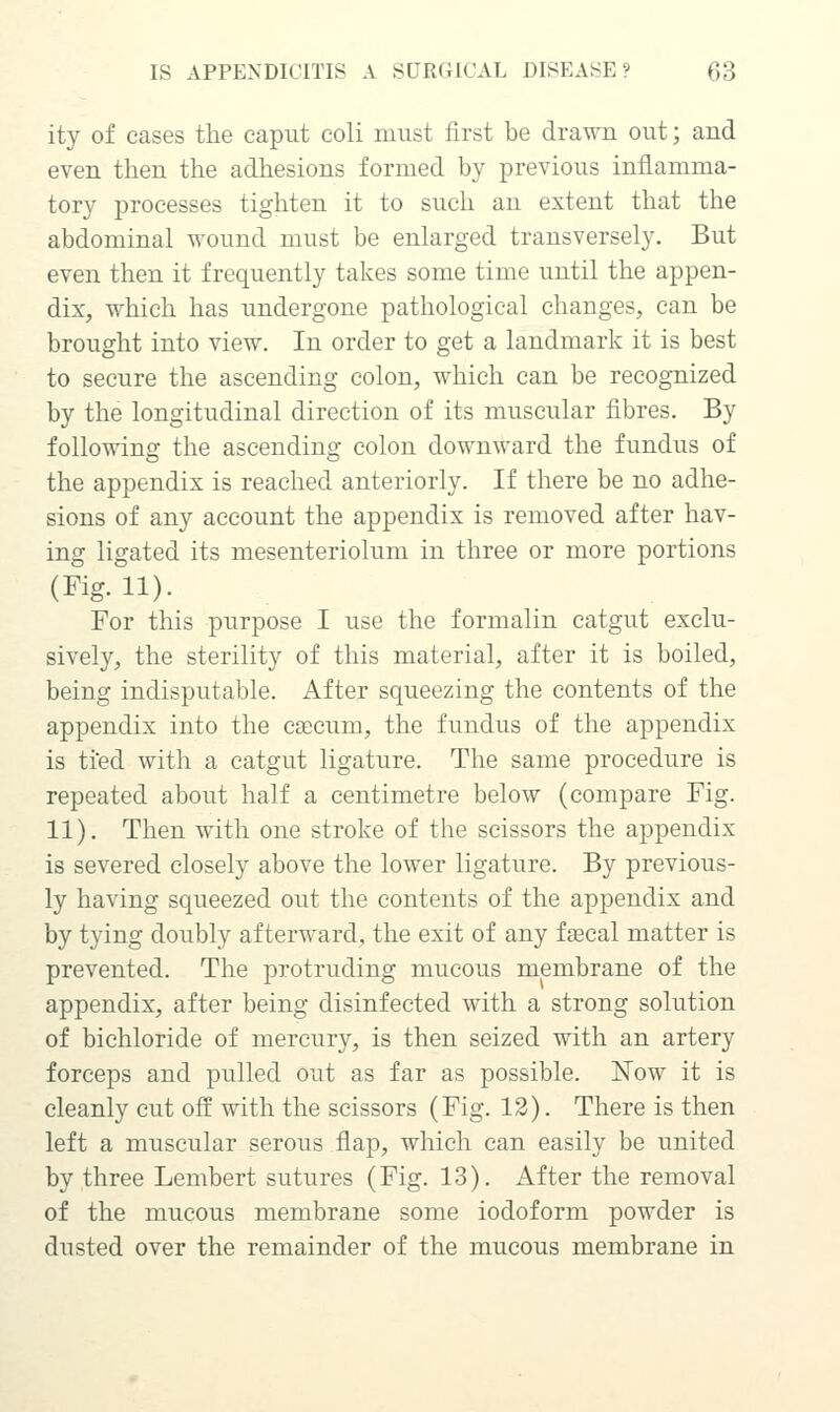 ity of cases the caput coli must first be drawn out; and even then the adhesions formed by previous inflamma- tory processes tighten it to such an extent that the abdominal wound must be enlarged transversely. But even then it frequently takes some time until the appen- dix, which has undergone pathological changes, can be brought into view. In order to get a landmark it is best to secure the ascending colon, which can be recognized by the longitudinal direction of its muscular fibres. By following the ascending colon downward the fundus of the appendix is reached anteriorly. If there be no adhe- sions of any account the appendix is removed after hav- ing ligated its mesenteriolum in three or more portions (Fig. 11). For this purpose I use the formalin catgut exclu- sively, the sterility of this material, after it is boiled, being indisputable. After squeezing the contents of the appendix into the caecum, the fundus of the appendix is tied with a catgut ligature. The same procedure is repeated about half a centimetre below (compare Fig. 11). Then with one stroke of the scissors the appendix is severed closely above the lower ligature. By previous- ly having squeezed out the contents of the appendix and by tying doubly afterward, the exit of any facal matter is prevented. The protruding mucous membrane of the appendix, after being disinfected with a strong solution of bichloride of mercury, is then seized with an artery forceps and pulled out as far as possible. Now it is cleanly cut off with the scissors (Fig. 13). There is then left a muscular serous flap, which can easily be united by three Lembert sutures (Fig. 13). x\fter the removal of the mucous membrane some iodoform powder is dusted over the remainder of the mucous membrane in