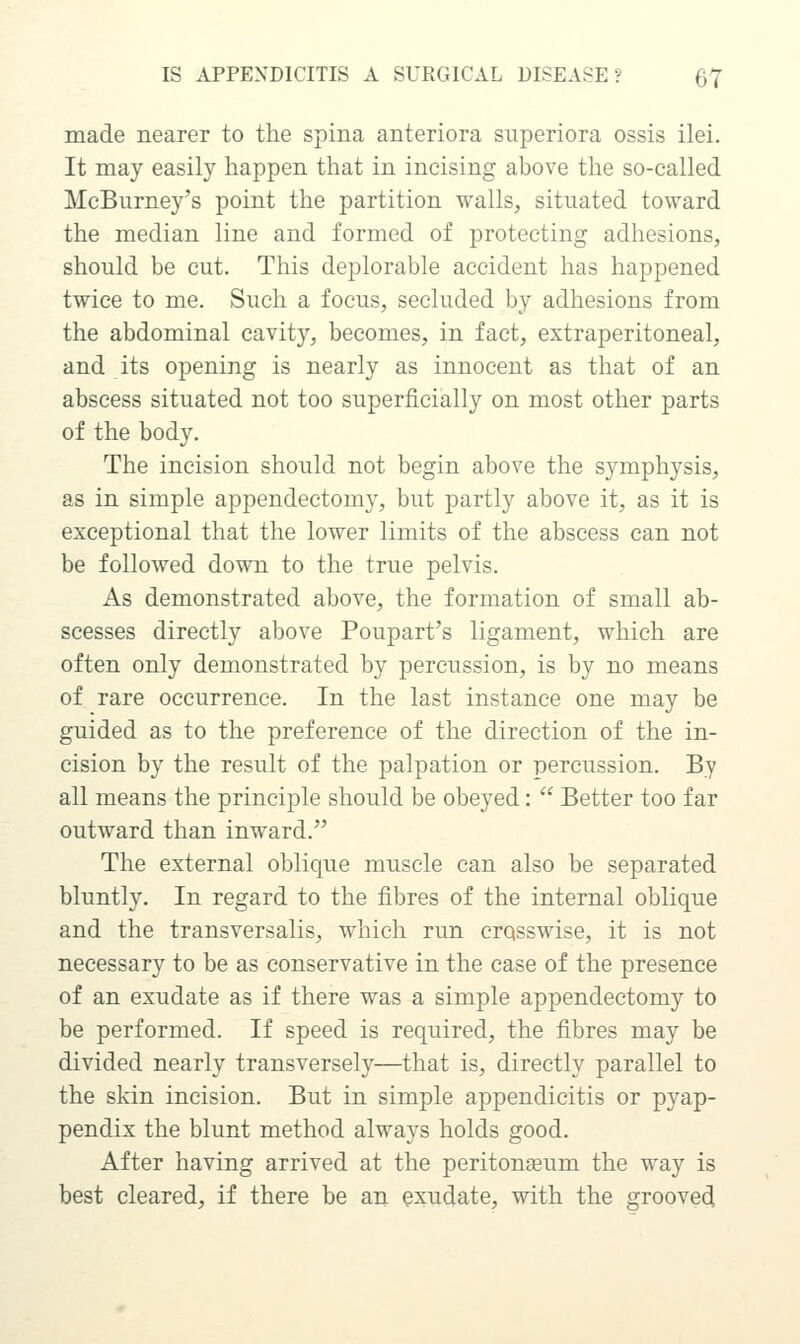 made nearer to the spina anteriora superiora ossis ilei. It may easily happen that in incising above the so-called McBurney's point the partition walls, situated toward the median line and formed of protecting adhesions, should be cut. This deplorable accident has happened twice to me. Such a focus, secluded by adhesions from the abdominal cavity, becomes, in fact, extraperitoneal, and its opening is nearly as innocent as that of an abscess situated not too superficially on most other parts of the body. The incision should not begin above the symphysis, as in simple appendectomy, but partly above it, as it is exceptional that the lower limits of the abscess can not be followed down to the true pelvis. As demonstrated above, the formation of small ab- scesses directly above Poupart's ligament, which are often only demonstrated by percussion, is by no means of rare occurrence. In the last instance one may be guided as to the preference of the direction of the in- cision by the result of the palpation or percussion. By all means the principle should be obeyed:  Better too far outward than inward. The external oblique muscle can also be separated bluntly. In regard to the fibres of the internal oblique and the transversalis, which run crosswise, it is not necessary to be as conservative in the case of the presence of an exudate as if there was a simple appendectomy to be performed. If speed is required, the fibres may be divided nearly transversely—that is, directly parallel to the skin incision. But in simple appendicitis or pyap- pendix the blunt method always holds good. After having arrived at the peritonaeum the way is best cleared, if there be an exudate, with the groove(i