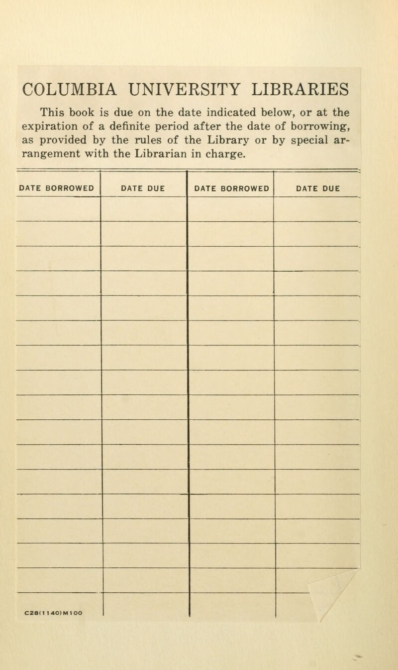 COLUMBIA UNIVERSITY LIBRARIES This book is due on the date indicated below, or at the expiration of a definite period after the date of borrowing, as provided by the rules of the Library or by special ar- rangement with the Librarian in charge. DATE BORROWED DATE DUE DATE BORROWED DATE DUE C2e(l 140)MtOO