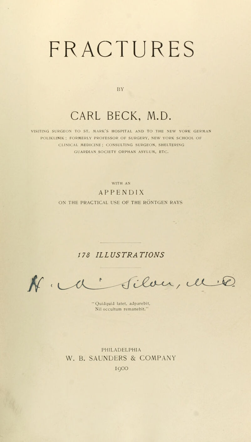 FRACTURES BY CARL BECK, M.D. VISITING SURGEON TO ST. MARK'S HOSPITAL AND TO THE NEW YORK GERMAN POLIKLINIK; FORMERLY PROFESSOR OF SURGERY, NEW YORK SCHOOL OF CLINICAL MEDICINE: CONSULTING SURGEON, SHELTERING GUARDIAN SOCIETY ORPHAN ASYLUM, ETC. WITH AN APPENDIX ON THE PRACTICAL USE OF THE RONTGEN RAYS 178 ILLUSTRATIONS ff CJ&o-<^, ux UZ) 'Quidquid latet, adparebit, Nil occultum remanebit. PHILADELPHIA W. B. SAUNDERS & COMPANY