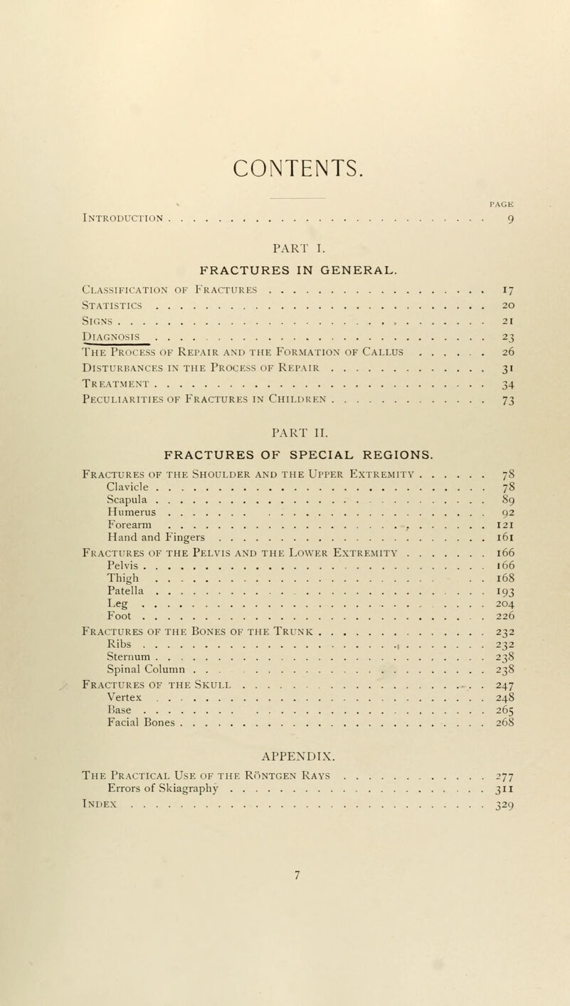 CONTENTS PAGE Introduction 9 PART I. FRACTURES IN GENERAL. Classification of Fractures 17 Statistics 20 Signs 21 Diagnosis 23 The Process of Repair and the Formation of Callus 26 Disturbances in the Process of Repair , 31 Treatment 34 Peculiarities of Fractures in Children 73 PART II. FRACTURES OF SPECIAL REGIONS. Fractures of the Shoulder and the Upper Extremity 78 Clavicle 78 Scapula 89 Humerus 92 Forearm 121 Hand and Fingers 161 Fractures of the Pelvis and the Lower Extremity 166 Pelvis 166 Thigh 168 Patella 193 Leg 204 Foot 226 Fractures of the Bones of the Trunk 232 Ribs 1 232 Sternum 238 Spinal Column 238 Fractures of the Skull 247 Vertex 248 P>ase 265 Facial Bones 26S APPENDIX. The Practical Use of the Rontgen Rays 277 Errors of Skiagraphy 311 Index 329