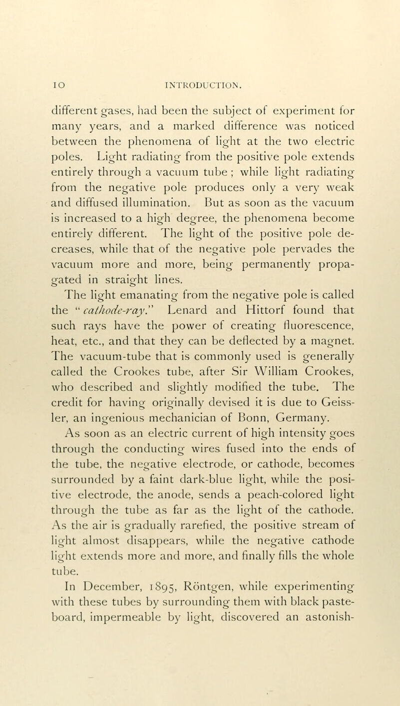 different gases, had been the subject of experiment for many years, and a marked difference was noticed between the phenomena of light at the two electric poles. Light radiating from the positive pole extends entirely through a vacuum tube ; while light radiating from the negative pole produces only a very weak and diffused illumination. But as soon as the vacuum is increased to a high degree, the phenomena become entirely different. The light of the positive pole de- creases, while that of the negative pole pervades the vacuum more and more, being permanently propa- gated in straight lines. The light emanating from the negative pole is called the  cathode-rayy Lenard and Hittorf found that such rays have the power of creating fluorescence, heat, etc., and that they can be deflected by a magnet. The vacuum-tube that is commonly used is generally called the Crookes tube, after Sir William Crookes, who described and slightly modified the tube. The credit for having originally devised it is due to Geiss- ler, an ingenious mechanician of Bonn, Germany. As soon as an electric current of high intensity goes through the conducting wires fused into the ends of the tube, the negative electrode, or cathode, becomes surrounded by a faint dark-blue light, while the posi- tive electrode, the anode, sends a peach-colored light through the tube as far as the light of the cathode. As the air is gradually rarefied, the positive stream of light almost disappears, while the negative cathode light extends more and more, and finally fills the whole tube. In December, 1895, Rontgen, while experimenting with these tubes by surrounding them with black paste- board, impermeable by light, discovered an astonish-
