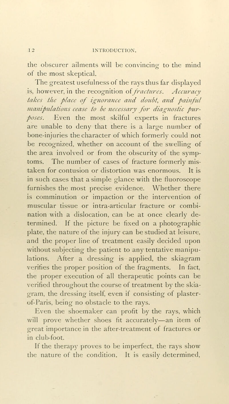 the obscurer ailments will be convincing to the mind of the most skeptical. The greatest usefulness of the rays thus far displayed is, however, in the recognition offractures. Accuracy takes the place of ignorance and doubt, and painful manipulations cease to be necessary for diagnostic pur- poses. Even the most skilful experts in fractures are unable to deny that there is a large number of bone-injuries the character of which formerly could not be recognized, whether on account of the swelling of the area involved or from the obscurity of the symp- toms. The number of cases of fracture formerly mis- taken for contusion or distortion was enormous. It is in such cases that a simple glance with the fluoroscope furnishes the most precise evidence. Whether there is comminution or impaction or the intervention of muscular tissue or intra-articular fracture or combi- nation with a dislocation, can be at once clearly de- termined. If the picture be fixed on a photographic plate, the nature of the injury can be studied at leisure, and the proper line of treatment easily decided upon without subjecting the patient to any tentative manipu- lations. After a dressing is applied, the skiagram verifies the proper position of the fragments. In fact, the proper execution of all therapeutic points can be verified throughout the course of treatment by the skia- gram, the dressing itself, even if consisting of plaster- of-Paris, being no obstacle to the rays. Even the shoemaker can profit by the rays, which will prove whether shoes fit accurately—an item of great importance in the after-treatment of fractures or in club-foot. If the therapy proves to be imperfect, the rays show the nature of the condition. It is easily determined,