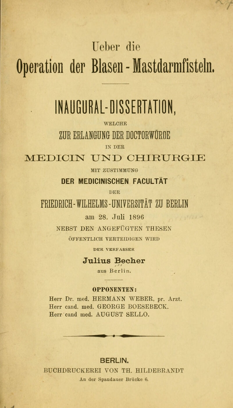 / Uobei- die Operation der Blasen - Mastdarmfisteln. . INAÖGÖRAL-DISSEBTATIÖN, WELCHE ZUR ERLANßüNG DER DOCTORWÜROE IN DER MEDICIN UND CHIRURaiE MIT ZUSTIMMUNG DER MEDICINISCHEN FACULTÄT DER FRIEDRICH-WILHELMS-IINIVERSITÄT ZU BERLIN am 28. Juli 1896 NEBST DEN ANGEFÜGTEN THESEN ÖFFENTLICH VERTEIDIGEN WIRD DER VERFASSER Julius Becher aus Berlin. OPPONENTEN: Herr Dr. med. HERMANN WEBER, pr. Arzt. Herr cand. med. GEORGE BOESEBECK. Herr cand med. AUGUST SELLO. BERLIN. BUCHDRUCKEREI VON TH. HILDEBRANDT Au der Spaudauer Brücke 6.