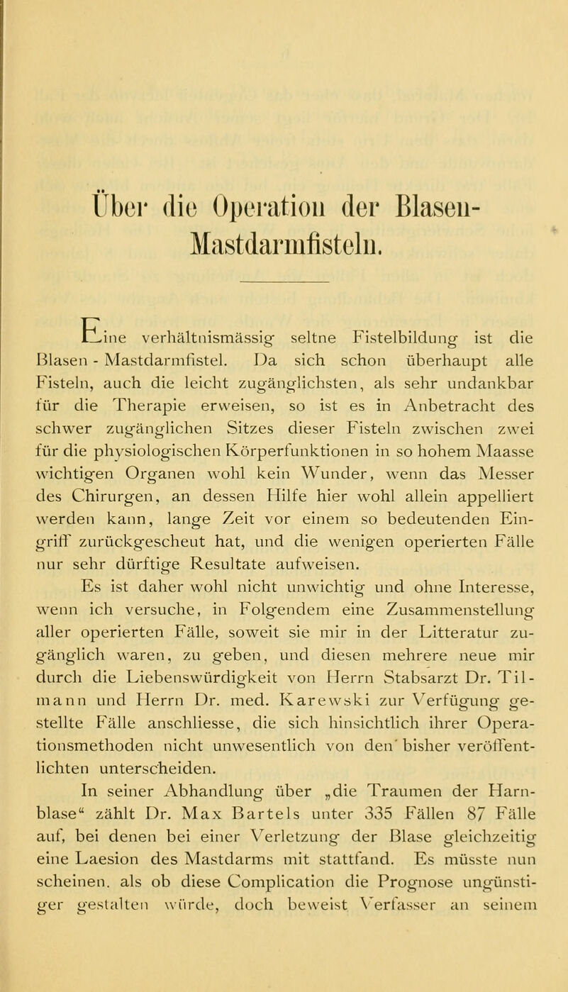 über (lio Operation der Blasen- Mast darmiisteln. tLine verhältnismässig seltne Fistelbildung ist die Blasen - Mastdarmfistel. Da sich schon überhaupt alle Fistehi, auch die leicht zugänglichsten, als sehr undankbar für die Therapie erweisen, so ist es in Anbetracht des schwer zugänglichen Sitzes dieser Fisteln zwischen zwei für die physiologischen Körperfunktionen in so hohem Maasse wichtigen Organen wohl kein Wunder, wenn das Messer des Chirurgen, an dessen Hilfe hier wohl allein appelliert werden kann, lange Zeit vor einem so bedeutenden Ein- grilT zurückgescheut hat, und die wenigen operierten Fälle nur sehr dürftige Resultate aufweisen. Es ist daher wohl nicht unwichtig und ohne Interesse, wenn ich versuche, in Folgendem eine Zusammenstellung aller operierten Fälle, soweit sie mir in der Litteratur zu- gänglich waren, zu geben, und diesen mehrere neue mir durch die Liebenswürdigkeit von Herrn Stabsarzt Dr. Til- mann und Herrn Dr. med. Karewski zur \'^erfügung ge- stellte Fälle anschliesse, die sich hinsichtlich ihrer Opera- tionsmethoden nicht unwesentlich von den'bisher veröffent- lichten unterscheiden. In seiner Abhandlung über „die Traumen der Harn- blase zählt Dr. Max Bartels unter 335 Fällen 87 Fälle auf, bei denen bei einer \^erletzung der Blase gleichzeitig eine Laesion des Mastdarms mit stattfand. Es müsste nun scheinen, als ob diese Complication die Prognose ungünsti- ger gestalten würde, doch beweist \'erfasser an seinem