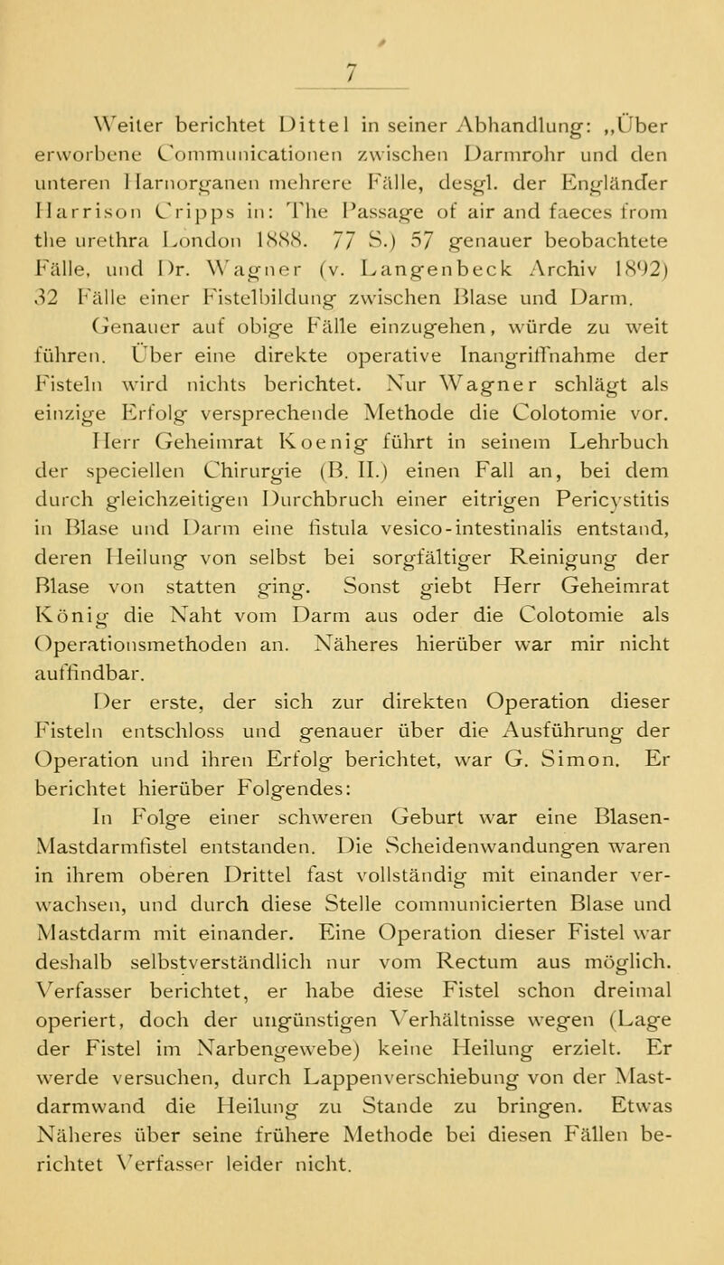 Weiler berichtet Dittel in seiner Abhandlung: ,,lJber erworbene (.'omnuiiiicationen zwischen Dannrolir und den unteren 1 larnori^ranen uielircre Fälle, desgl. der P>ngländer Ilarrisoii Cripps in: The Passage of air and faeces trom the Urethra London bScScS. 77 S-) ^7 genauer beobachtete Fälle, und Dr. Wagner (v. Langenbeck Archiv 1<S92) 32 Fälle einer Fistelbildung zwischen Blase und Darm. Genauer auf obige Fälle einzugehen, würde zu weit führen. Über eine direkte operative Inangritrnahme der Fisteln wird niclits berichtet. Xur Wagner schlägt als einzige Erfolg versprechende Methode die Colotomie vor. Herr Geheinirat Koenig führt in seinem Lehrbuch der speciellen Chirurgie (B. IL) einen Fall an, bei dem durch gleichzeitigen Durchbruch einer eitrigen Pericystitis in Blase und Darm eine fistula vesico-intestinalis entstand, deren Heilung von selbst bei sorgfältiger Reinigung der Blase von statten ging. Sonst giebt Herr Geheimrat König die Naht vom Darm aus oder die Colotomie als Operationsmethoden an. Näheres hierüber war mir nicht auflindbar. Der erste, der sich zur direkten Operation dieser Fisteln entschloss und genauer über die Ausführung der Operation und ihren Erfolg berichtet, war G. Simon. Er berichtet hierüber Folgendes: In Folge einer schweren Geburt war eine Blasen- Mastdarmfistel entstanden. Die Scheidenwandungen waren in ihrem oberen Drittel fast vollständig mit einander ver- wachsen, und durch diese Stelle communicierten Blase und Mastdarm mit einander. Eine Operation dieser Fistel war deslialb selbstverständlich nur vom Rectum aus möglich. X^erfasser berichtet, er habe diese Fistel schon dreimal operiert, doch der ungünstigen \ erhältnisse wegen (Lage der Fistel im Narbengewebe) keine Heilung erzielt. Er werde versuchen, durch Lappenverschiebung von der Mast- darmwand die Heihmg zu Stande zu bringen. Etwas Näheres über seine frühere Methode bei diesen F'ällen be- richtet X'erfasser leider nicht.