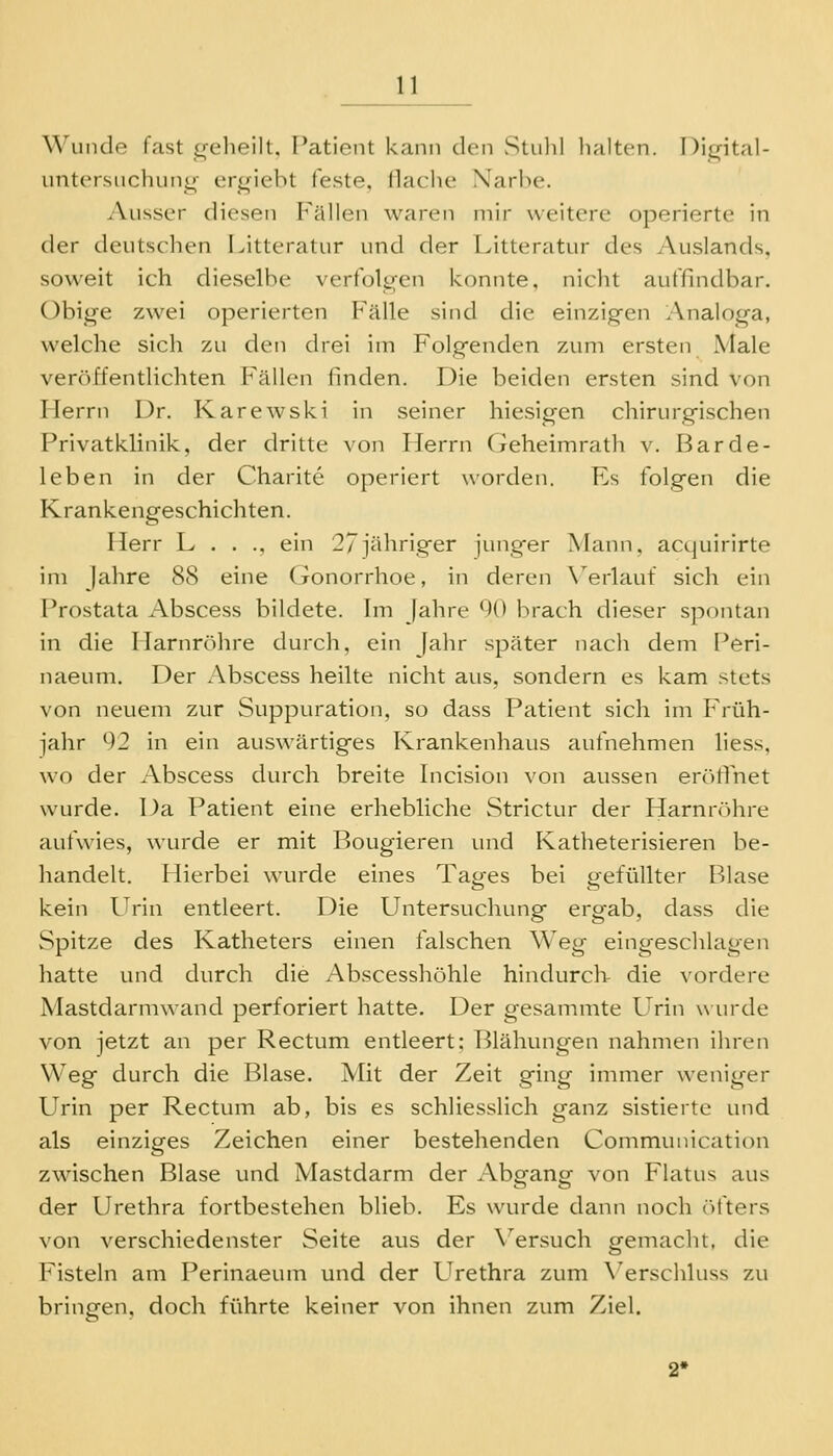 Wunde fast (»-elieilt. T^atient kann den StuliI lialtcn. I)i<rital- untcrsuchun^- cri^iebt feste, Hache Narbe. Ausser diesen Fällen waren mir weitere operierte in der deutschen Litteratur und der Litteratur des Auslands, soweit ich dieselbe verfole^en konnte, nicht auffindbar. Obige zwei operierten PllUe sind die einzig-en l\nalog-a, welche sich zu den drei im Folgenden zum ersten Male veröffentlichten Fällen finden. Die beiden ersten sind von Merrn Dr. Karewski in seiner hiesigen chirurgischen Privatklinik, der dritte von Herrn Geheimrath v. Barde- leben in der Charite operiert worden. Es folgen die Krankengeschichten. Herr L . . ., ein 27jähriger junger Mann, acquirirte im jähre 88 eine (ronorrhoe, in deren X^erlauf sich ein Prostata Abscess bildete. Im Jahre *)(* brach dieser spontan in die Harnröhre durch, ein Jahr später nach dem Peri- naeum. Der Abscess heilte nicht aus, sondern es kam stets von neuem zur Suppuration, so dass Patient sich im Früh- jahr 92 in ein auswärtiges Krankenhaus aufnehmen liess, wo der Abscess durch breite Incision von aussen erölTnet wurde. Da Patient eine erhebliche Strictur der Harnrtihre aufwies, wurde er mit Rougieren und Katheterisieren be- handelt. Hierbei wurde eines Tajjfes bei gefüllter Blase kein Urin entleert. Die Untersuchung ergab, dass die Spitze des Katheters einen falschen Weg eingeschlagen hatte und durch die Abscesshöhle hindurch die vordere Mastdarmwand perforiert hatte. Der gesammte Urin win^de von jetzt an per Rectum entleert: Blähungen nahmen ihren Weg durch die Blase. Mit der Zeit ging immer weniger Urin per Rectum ab, bis es schliesslich ganz sistierte und als einziges Zeichen einer bestehenden Communication zwischen Blase und Mastdarm der Abgang von Flatus aus der Urethra fortbestehen blieb. Es wurde dann noch öfters von verschiedenster Seite aus der \^ersuch gemacht, die Fisteln am Perinaeum und der Urethra zum \'erschluss zu bringen, doch führte keiner von ihnen zum Ziel.