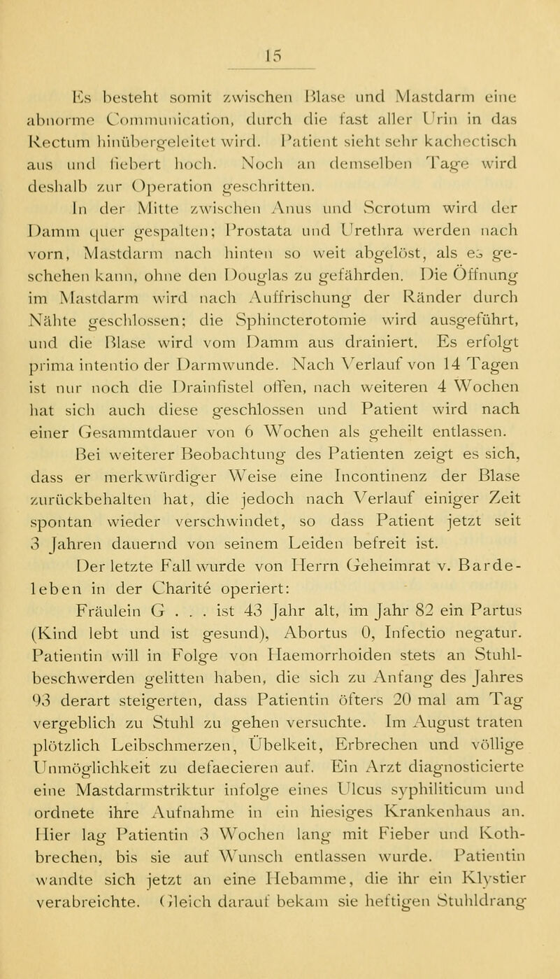 Es besteht somit -/wischen Blase und Mastdarm eine Hl')n()rmo Connnunication, durch die fast aller Urin in das l\(X'tum liiuüberq-eleitcl wird. Patient sieht selir kacliectisch aus und fiebert hocli. Nocii an demselben Taq-e wird deshalb zur Operation geschritten. in der Mitte zAvischen Anus und Scrotum wird der l)anini i[uer n-espailen; Prostata und Urethra werden nach vorn, Mastdarm nach liinten so weit abgehest, als ei ge- schehen kann, ohne den Douglas zu gefährden. Die Öffnung im Mastdarm wird nach Auffrischung der Ränder durch Nähte geschlossen; die Sphincterotomie wird ausgeführt, und die Blase wird vom Damm aus drainiert. Es erfolgt l^rima intentio der Darmwunde. Nach \^erlauf von 14 Tagen ist nur noch die Drainfistel olTen, nach weiteren 4 Wochen hat sich auch diese g-eschlossen und Patient wird nach einer Gesanmitdauer von 6 Wochen als geheilt entlassen. Bei weiterer Beobachtung des Patienten zeigt es sich, dass er merkwürdiger Weise eine Incontinenz der Blase zurückbehalten hat, die jedoch nach Verlauf einiger Zeit spontan wieder verschwindet, so dass Patient jetzt seit 3 Jahren dauernd von seinem Leiden befreit ist. Der letzte Fall wurde von Herrn Geheimrat v. Barde- leben in der Charite operiert: Fräulein G . . . ist 43 Jahr alt, im Jahr 82 ein Partus (Kind lebt und ist gesund), Abortus 0, Infectio negatur. Patientin will in Folge von Haemorrhoiden stets an Stuhl- beschwerden gelitten haben, die sich zu Anfang des Jahres 93 derart steigerten, dass Patientin öfters 20 mal am Tag vergeblich zu Stuhl zu gehen versuchte. Im August traten plötzlich Leibschmerzen, Übelkeit, Erbrechen und völlige Unmöglichkeit zu defaecieren auf. Ein Arzt diagnosticierte eine Mastdarmstriktur infolge eines Ulcus syphiliticum und ordnete ihre Aufnahme in ein hiesiges Krankenhaus an. Hier lag Patientin 3 Wochen lang mit Fieber und Koth- brechen, bis sie auf Wunsch entlassen wurde. Patientin wandte sich jetzt an eine Hebamme, die ihr ein Klystier verabreichte, (/leich darauf bekam sie heftigen Stuhldrang