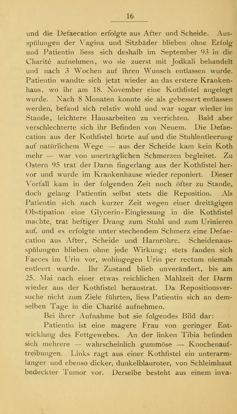 und die Defaecation erfolgte aus After und Scheide. Aus- spülungen der N'agina und Sitzbäder blieben ohne Erfolg und Patientin Hess sich deshalb im September 93 in die Charite aufnehmen, wo sie zuerst mit Jodkali behandelt und nach 3 Wochen auf ihren Wunsch entlassen wurde. Patientin wandte sich jetzt wieder an das erstere Kranken- haus, wo ihr am 18. November eine Kothfistel angelegt wurde. Xach 8 Monaten konnte sie als gebessert entlassen werden, befand sich relativ wohl und war sogar wieder im Stande, leichtere Hausarbeiten zu verrichten. Bald aber verschlechterte sich ihr Befinden von Neuem. Die Defae- cation aus der Kothfistel hörte auf und die Stuhlentleerung auf natürlichem Wege — aus der Scheide kam kein Koth mehr — war von unerträglichen Schmerzen begleitet. Zu Ostern 95 trat der Darm fingerlang aus der Kothfistel her- vor und wurde im Krankenhause wieder reponiert. Dieser Vorfall kam. in der folgenden Zeit noch öfter zu Stande, doch gelang Patientin selbst stets die Reposition. Als Patientin sich nach kurzer Zeit wegen einer dreitägigen Obstipation eine Glycerin-Eingiessung in die Kothfistel machte, trat heftiger Drang zum Stuhl und zum Urinieren auf, und es erfolgte unter stechendem Schmerz eine Defae- cation aus After, Scheide und Harnröhre. Scheidenaus- spülungen blieben ohne jede Wirkung; stets fanden sich Faeces im Urin vor, wohingegen Urin per rectum niemals entleert wurde. Ihr Zustand blieb unverändert, bis am 25. Mai nach einer etwas reichlichen Mahlzeit der Darm wieder aus der Kothfistel heraustrat. Da Repositionsver- suche nicht zum Ziele führten, liess Patientin sich an dem- selben Tage in die Charite aufnehmen. Bei ihrer Aufnahme bot sie folgendes Bild dar: Patientin ist eine magere Frau von geringer Ent- wicklung des Fettgewebes. An der linken Tibia befinden sich mehrere — wahrscheinlich gummöse — Knochenauf- treibungen. Links ragt aus einer Kothfistel ein unterarm- langer und ebenso dicker, dunkelblauroter, von Schleimhaut bedeckter Tumor vor. Derselbe besteht aus einem inva-