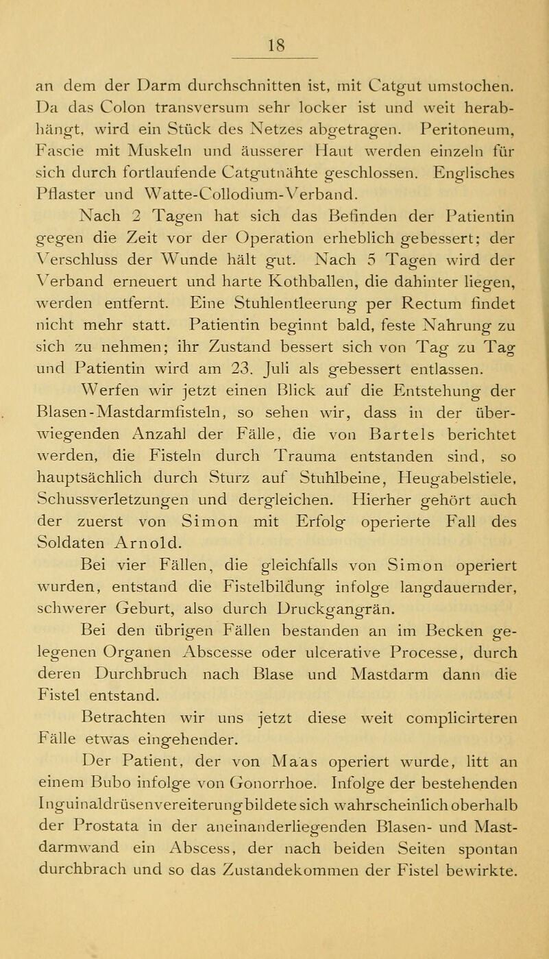 an dem der Darm durchschnitten ist, mit Catp^ut iimstochen. Da das Colon transversum sehr locker ist und weit herab- hängt, wird ein Stück des Netzes abgetragen. Peritoneum, Fascie mit Muskeln und äusserer Haut werden einzeln für sich durch fortlaufende Catgutnähte geschlossen. Englisches Pflaster und VVatte-CoUodium-Verband. Nach 2 Tagen hat sich das Befinden der Patientin gegen die Zeit vor der Operation erheblich gebessert; der A^erschluss der Wunde hält gut. Nach 5 Tagen wird der Verband erneuert und harte Kothballen, die dahinter liegen, w^erden entfernt. Eine Stuhlentleerung per Rectum findet nicht mehr statt. Patientin beginnt bald, feste Nahrung zu sich zu nehmen; ihr Zustand bessert sich von Tap zu Taof und Patientin wird am 23. Juli als gebessert entlassen. Werfen wir jetzt einen Blick auf die Entstehung der Blasen-Mastdarmfisteln, so sehen wir, dass in der über- wiegenden Anzahl der Fälle, die von Bartels berichtet werden, die Fisteln durch Trauma entstanden sind, so hauptsächhch durch Sturz auf Stuhlbeine, Heugabelstiele, Schussverletzungen und dergleichen. Hierher gehört auch der zuerst von Simon mit Erfolg operierte Fall des Soldaten Arnold. Bei vier Fällen, die gleichfalls von Simon operiert wurden, entstand die Fistelbildung infolge langdauernder, schwerer Geburt, also durch Druckgangrän. Bei den übrig-en Fällen bestanden an im Becken sfe- legenen Organen Abscesse oder ulcerative Processe, durch deren Durchbruch nach Blase und Mastdarm dann die Fistel entstand. Betrachten wir uns jetzt diese weit complicirteren Fälle etwas eingehender. Der Patient, der von Maas operiert wairde, litt an einem Bubo infolge von Gonorrhoe. Infolge der bestehenden Inguinaldrüsenvereiterungbildetesich wahrscheinlich oberhalb der Prostata in der aneinanderliegenden Blasen- und Mast- darmwand ein Abscess, der nach beiden Seiten spontan durchbrach und so das Zustandekommen der Fistel bewirkte.