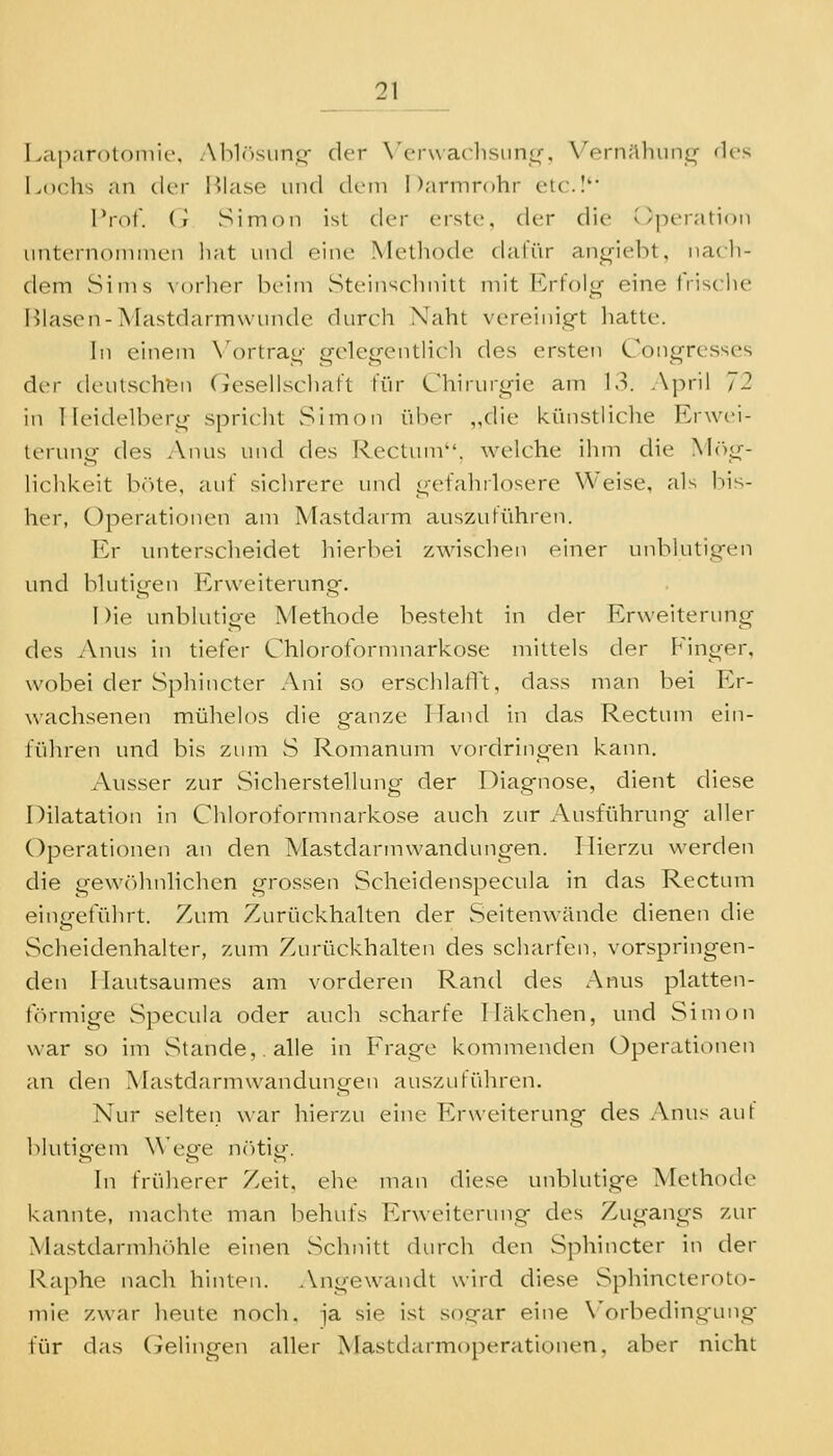 Laparotomie, Ablösung- der Verwaclisiini»-, VernilhuniL,^ fies Lochs nn der l^lase und dem Darmrohr etc.I'* Prot, (i Simon isl der erste, der die Operation unternoiiiinen hat und eine Methode dafür angiebt, nacli- dem Sims Norlier beim Steinsclmitt mit F>folg eine frische Blasen-Mastdarmwunde durch Naht vereinig-t hatte. In einem N'ortrag irelegcntlich des ersten Congresses der deutschen Geseiiscliaft für Cliirurjrie am 13. April 12 in Ileidelberir spricht Simon über „die künstliche Erwei- terung des Anus und des Rectum, welche ihm die Mr^g- lichkeit bcUe, auf sichrere und gefahrlosere Weise, als bis- her, Operationen am Mastdarm auszuführen. Er unterscheidet hierbei zwischen einer unblutigen und blutigen Erweiterung. 1 )ie unblutige Methode besteht in der Erweiterung des Anus in tiefer Chlorofornmarkose mittels der Finger, wobei der Sphincter Ani so erschlalTt, dass man bei Er- wachsenen mülielos die ganze Hand in das Rectum ein- führen und bis zum vS Romanum vordringen kann. Ausser zur vSicherstellung der Diagnose, dient diese Dilatation in Chloroformnarkose auch zur Ausführung aller Operationen an den Mastdarmwandungen. Hierzu werden die gewöhnlichen grossen Scheidenspecula in das Rectum eingeführt. Zum Zurückhalten der Seitenwände dienen die Scheidenhalter, zum Zurückhalten des scharten, vor.springen- den Ilautsaumes am vorderen Rand des Anus platten- f(')rmige S]3ecula oder auch scharfe Hcäkchen, und Simon war so im Stande,, alle in Erage kommenden Operationen an den Mastdarm Wandungen auszuführen. Nur selten war hierzu eine Erweiterung des Anus auf blutigem Wege nötig. \w früherer Zeit, ehe man diese unblutige Methode kannte, machte man behufs Erweiterung des Zugangs zur Mastdarmhöhle einen Schnitt durch den Sphincter in der i-^aphe nach hinten. Angewandt wird diese vSphincteroto- inie zwar heute noch, -ja sie ist sogar eine X'orbeding'ung für das (jelingen aller Mastdarmoperationen, aber nicht