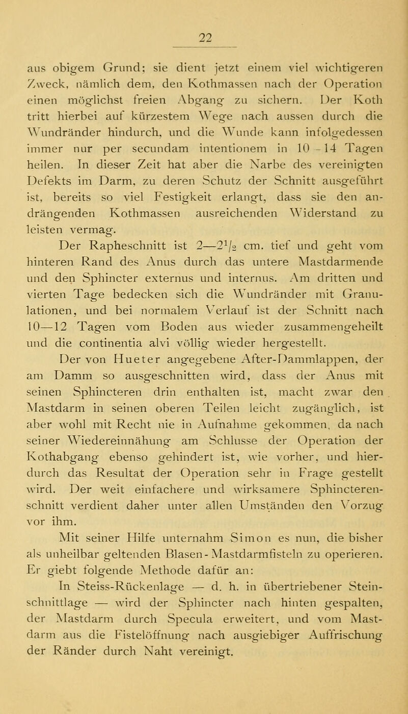 aus obigem Grund; sie dient jetzt einem viel wichtig-eren Zweck, nämlich dem, den Kothmassen nach der Operation einen möglichst freien Abgang zu sicliern. Der Koth tritt hierbei auf kürzestem Wege nach aussen durch die \\\indränder hindurch, und die Wunde kann infolgedessen immer nur per secundam intentionem in 10 -14 Tagen heilen. In dieser Zeit hat aber die Narbe des vereinigten Defekts im Darm, zu deren Schutz der Schnitt ausgeführt ist, bereits so viel Festigkeit erlangt, dass sie den an- drängenden Kothmassen ausreichenden Widerstand zu leisten vermag. Der Rapheschnitt ist 2—2^/2 cm. tief und geht vom hinteren Rand des Anus durch das untere Mastdarmende und den Sphincter externus und internus. Am dritten und vierten Tage bedecken sich die Wundränder mit Granu- lationen, und bei normalem Verlauf ist der Schnitt nach 10—12 Tagen vom Boden aus wieder zusammengeheilt und die continentia alvi völlig wieder herg^estellt. Der von Hueter angegebene After-Dammlappen, der am Damm so ausgeschnitten wird, dass der Anus mit seinen Sphincteren drin enthalten ist, macht zwar den Mastdarm in seinen oberen Teilen leicht zugänglich, ist aber wohl mit Recht nie in Aufnahme «-ekommen, da nach seiner Wiedereinnähung am Schlüsse der Operation der Kothabgang ebenso gehindert ist, wie vorher, und hier- durch das Resultat der Operation sehr in Frage gestellt wird. Der weit einfachere und wirksamere Sphincteren- schnitt verdient daher unter allen Umständen den \'orzug vor ihm. Mit seiner Hilfe unternahm Simon es nun, die bisher als unheilbar geltenden Blasen-Mastdarmfisteln zu operieren. Er giebt folgende Methode dafür an: In Steiss-Rückenlage — d. h. in übertriebener Stein- schnittlage — wird der Sphincter nach hinten gespalten, der Mastdarm durch Specula erweitert, und vom Mast- darm aus die Fistelöffnung nach ausgiebiger Auffrischung der Ränder durch Naht vereinigt.