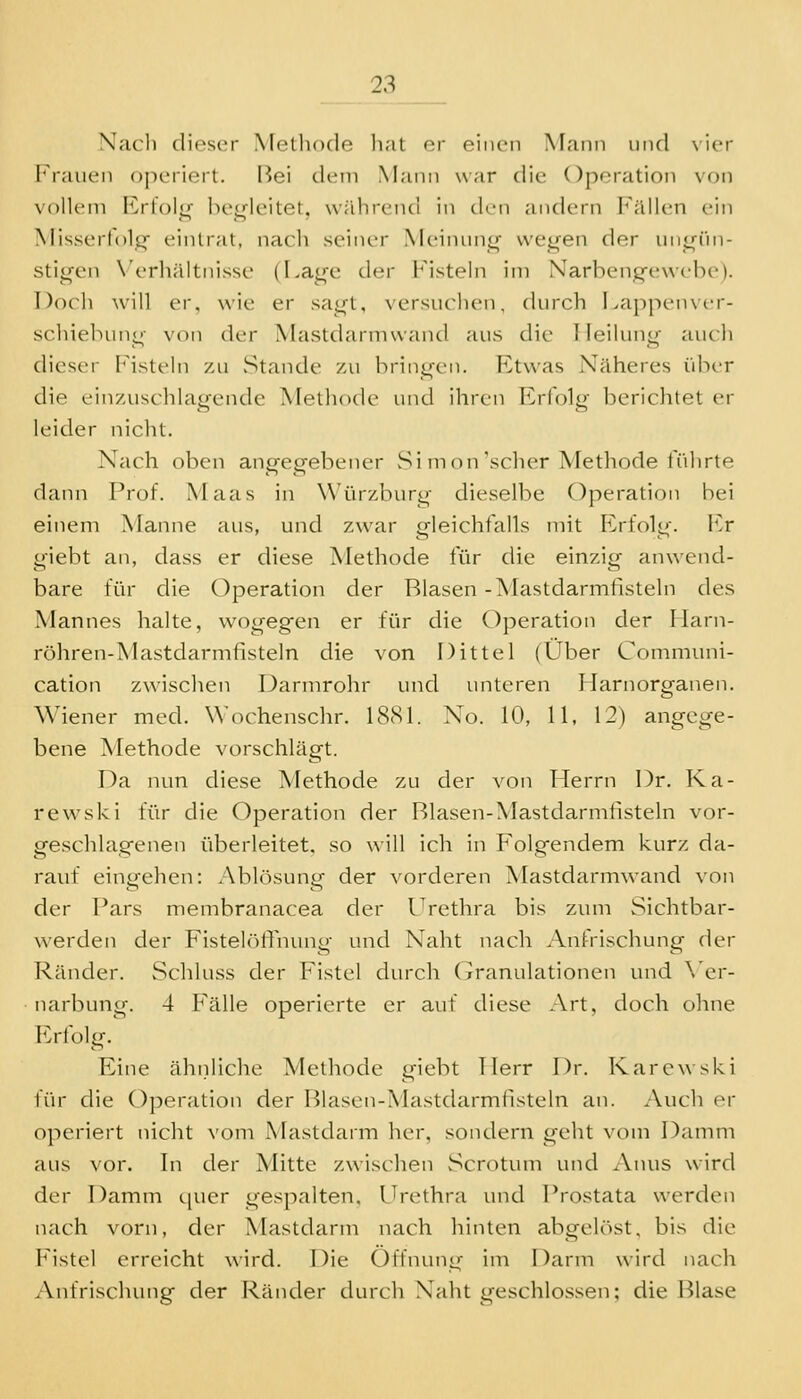 Nacli dieser Methode hat er einen Mann und vier Frauen operiert. Bei dem Mann war die Operation von vollem Erloi«^ bej^leitet, während in den andern Fällen ein Misserfolpf eintrat, nach seiner Meinuni»- we^en der uni^rni- stii^en N'erhältnisse (Lag'e der Fisteln im Xarbencfewche)- Doch will er, wie er sa<]^t, versuchen, durch LappeuNcr- schielnuii^- von der Mastdarmwand aus die lieiluno' auch dieser Fisteln zu »Stande zu brini^en. Ftwas Näheres über die einzuschlagende Methode und ihren Erfolg berichtet er leider nicht. Nach oben angegebener Si mon'scher Methode iTihrte dann Prof. Maas in Würzburg dieselbe Operation hei einem Manne aus, und zwar gleichfalls mit Erfolg, l'.r giebt an, dass er diese Methode für die einzig anwend- bare für die Operation der Blasen -Mastdarmfisteln des Mannes halte, wogegen er für die Operation der Ilarn- röhren-Mastdarmfisteln die von Dittel (Über Communi- cation zwischen Darmrohr und unteren Harnorganen. Wiener med. Wochenschr. IScSl. No. 10, 11, 12) angege- bene Methode vorschlägt. Da nun diese Methode zu der von Herrn Dr. Ka- rewski für die Operation der Blasen-Mastdarmtisteln vor- geschlagenen überleitet, so will ich in Folgendem kurz da- rauf eingehen: Ablösung der vorderen Mastdarmwand von der Pars membranacea der IVethra bis zum Sichtbar- werden der Fistel()lTnuno- und Naht nach Anfrischunp- der Ränder. vSchluss der Fistel durch Granulationen und \'er- narbung. 4 Fälle operierte er auf diese Art, doch ohne p:rfülg. Eine ähnliche Methode giebt Herr Dr. Karcw ski für die Operation der Blasen-Mastdarmfisteln an. Auch er operiert nicht vom Mastdarm her, sondern geht vom Damm aus vor. In der Mitte zwischen Scrotum und Anus wird der Damm quer gespalten, Urethra und Prostata werden nach vorn, der Mastdarm nach hinten abgelöst, bis die Fistel erreicht wird. Die Öffnung im Darm wird nach Anfrischung der Ränder durch Naht geschlossen; die Blase