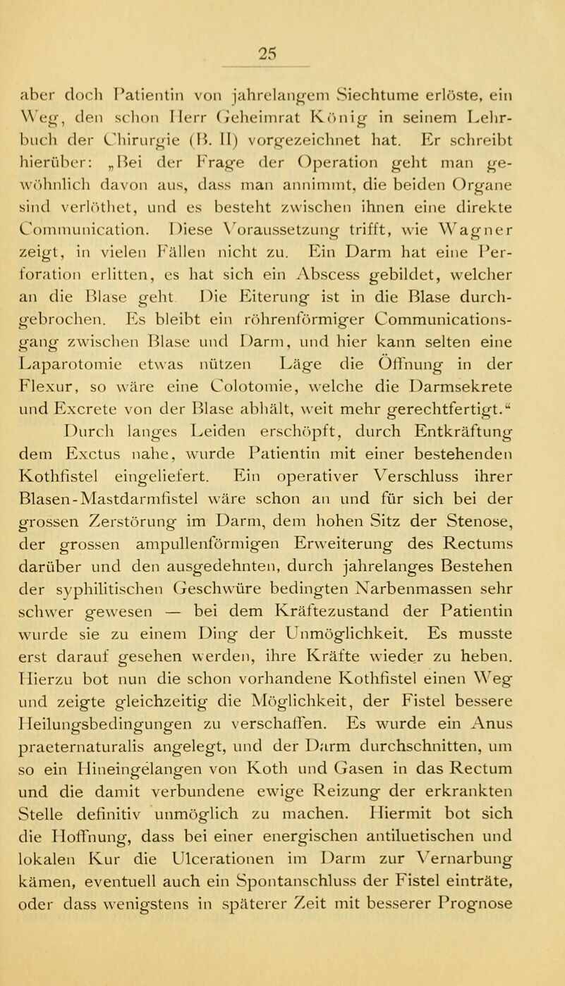 aber docli Patientin von jahrelangem vSiechtume erlöste, ein Weg, den schon Herr (leheinirat Kr)nig in seinem Lehr- buch der Chirurgie (B. II) vorgezeichnet hat. Er schreibt hierüber: „Bei der I'Vage der Operation geht man ge- \V(>hnlich davon aus, dass man annimmt, die beiden Organe sind verlcHhet, und es besteht zwischen ihnen eine direkte Communication. Diese \'oraussetzung trifft, wie Wagner zeigt, in vielen Fällen nicht zu. Ein Darm hat eine Per- foration erlitten, es hat sich ein Abscess gebildet, welcher an die Blase geht Die Eiterung ist in die Blase durch- gebrochen. Es bleibt ein rr)hrenrörmiger Communications- gang zwischen Blase und Darm, und hier kann selten eine Laparotomie etwas nützen Läge die Öffnung in der Flexur, so wäre eine Colotomie, welche die Darmsekrete und Excrete von der Blase abhält, weit mehr gerechtfertigt.'' Durch langes Leiden erschöpft, durch Entkräftung dem Exctus nahe, wurde Patientin mit einer bestehenden Kothfistel eingeliefert. Ein operativer Verschluss ihrer Blasen-Mastdarmiistel wäre schon an und für sich bei der grossen Zerstörung im ])arm, dem hohen Sitz der Stenose, der grossen ampullentörmigen Erweiterung des Rectums darüber und den ausgedehnten, durch jahrelanges Bestehen der syphilitischen Geschwüre bedingten Narbenmassen sehr schwer gewesen — bei dem Kräftezustand der Patientin wurde sie zu einem Ding der L^nmöglichkeit. Es musste erst darauf gesehen werden, ihre Kräfte wiede.r zu heben. T lierzu bot nun die schon vorhandene Kothfistel einen Weg und zeigte gleichzeitig die Möglichkeit, der Fistel bessere I leilungsbedingungen zu verschaffen. Es wurde ein Anus praeternaturalis angelegt, und der Darm durchschnitten, um so ein Hineingelangen von Koth und Gasen in das Rectum und die damit verbundene ewnge Reizung der erkrankten Stelle definitiv unmöglich zu machen. Hiermit bot sich die Hoffnung, dass bei einer energischen antiluetischen und lokalen Kur die Ulcerationen im Darm zur \ernarbung kämen, eventuell auch ein Spontanschluss der Fistel einträte, oder dass wenigstens in späterer Zeit mit besserer Prognose