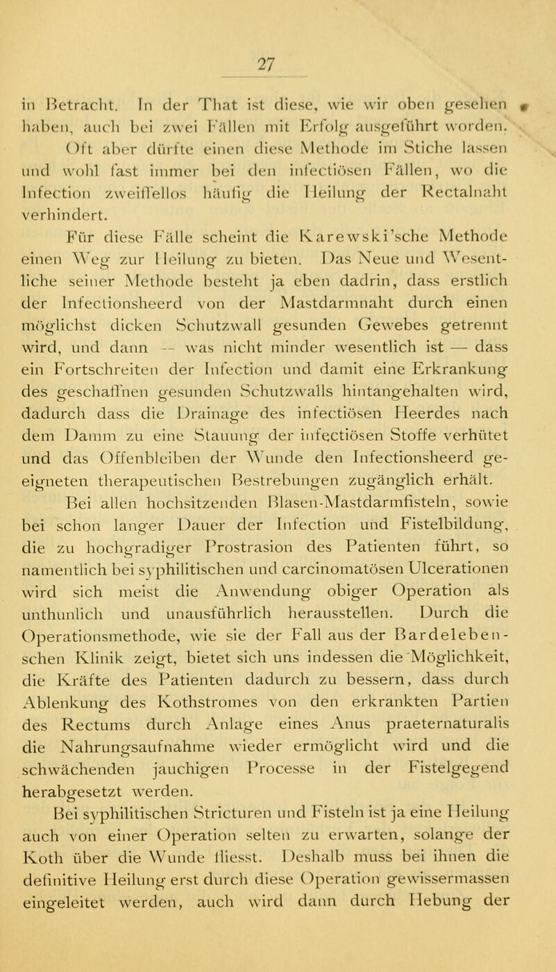 in Bctraclit. In der Tliat ist diese, wie wir oben gesellen luibcn, aucli bei zwei l^'illlen mit Erfol<r aus<retuhrt worden. Oft aber dürfte einen diese Methode im Stiche lassen und wolil fast immer bei den infectiösen Phallen, wo die Infection zweilTellos häuli^- die Tleilun^- der Rectalnaht verhindert. E^ür diese P'älle scheint die Karewski'sche Methode einen Weg zur Heilung zu bieten. Das Neue und Wosent- liche seiner Methode besteht ja eben dadrin, dass erstlich der Infeclionsheerd von der Mastdarmnaht durch einen mriglichst dicken Scluitzwall gesunden Gewebes getrennt wird, und dann - was nicht minder wesentlich ist — dass ein Fortschreiten der Infection und damit eine Erkrankung des geschatlnen gesunden Schutzwalls hintangehalten wird, dadurch dass die Drainage des infectiösen Heerdes nach dem Damm zu eine Stauung der infectiösen Stoffe verhütet und das Offenbleiben der Wunde den Infectionsheerd ge- eigneten therapeutischen Bestrebungen zugänglich erhält. Hei allen hochsitzenden Blasen-Mastdarmfisteln, sowie bei schon langer Dauer der Infection und Fistelbildung, die zu hochgradiger Prostrasion des Patienten führt, so namentlich bei syphilitischen und carcinomatösen Ulcerationen wird sich meist die Anwendung obiger Operation als unthunlich und unausführHch herausstellen. Durch die Operationsmethode, wie sie der Fall aus der Bardeleben- schen Klinik zeigt, bietet sich uns indessen die Möglichkeit, die Kräfte des Patienten dadurch zu bessern, dass durch Ablenkung des Kothstromes von den erkrankten Partien des Rectums durch Anlage eines Anus praeternaturalis die Nahrungsaufnahme wieder ermöglicht wird und die schwächenden jauchigen Processe in der Fistelgegend herabgesetzt werden. Bei syphilitischen Stricturen und Fisteln ist ja eine Heilung auch von einer Operation selten zu erwarten, solange der Koth über die Wunde lliesst. Deshalb muss bei ihnen die definitive Heilung erst durch diese Operation gewissermassen eingeleitet werden, auch wird dann durch Hebung der