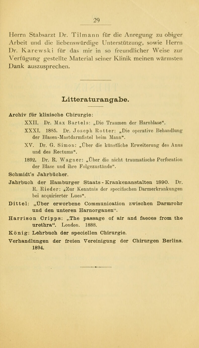 Herrn Stabsarzt Dr. Tilmann für die Anreq-unq- zu obiger Arbeit und die lieben.s\vürdii(e Unterstützung-, sowie I lerrn Dr. Karewski für das mir in so freundlicher Weise zur \'erfügung gestellte Material seiner Klinik meinen wärmsten Dank auszusprechen. Litteraturangabe. Arohiv für klinisohe Chirurgie: XXII. Dr. Max Bartels: „Die Traumen der Harnblase. XXXI. 1885. Dr. Joseph Rotter: „Die operative Behandlung der Blasen-Mastdarmfistel beim Mann. XV. Dr. G. Simon: „Über die künstliche Erweiterung des Anus und des Rectums. 1892. Dr. R. Wagner: „Über die nicht traumatische Perforation der Blase und ihre Folgezustände. Schmidt's Jahrbücher. Jahrbuch der Hamburger Staats - Krankenanstalten 1890. Dr. R. Rieder: „Zur Kenntnis der specitischen Darmerkrankungen bei acquirierter Lues. Dittel: „Über erworbene Communioation zwischen Darmrohr und den unteren Harnorganen. Harrison Gripps: „The passage of air and faeoes from the Urethra. London. 1888. König: Lehrbuch der speciellen Chirurgie. Verhandlungen der freien Vereinigung der Chirurgen Berlins. 1894.