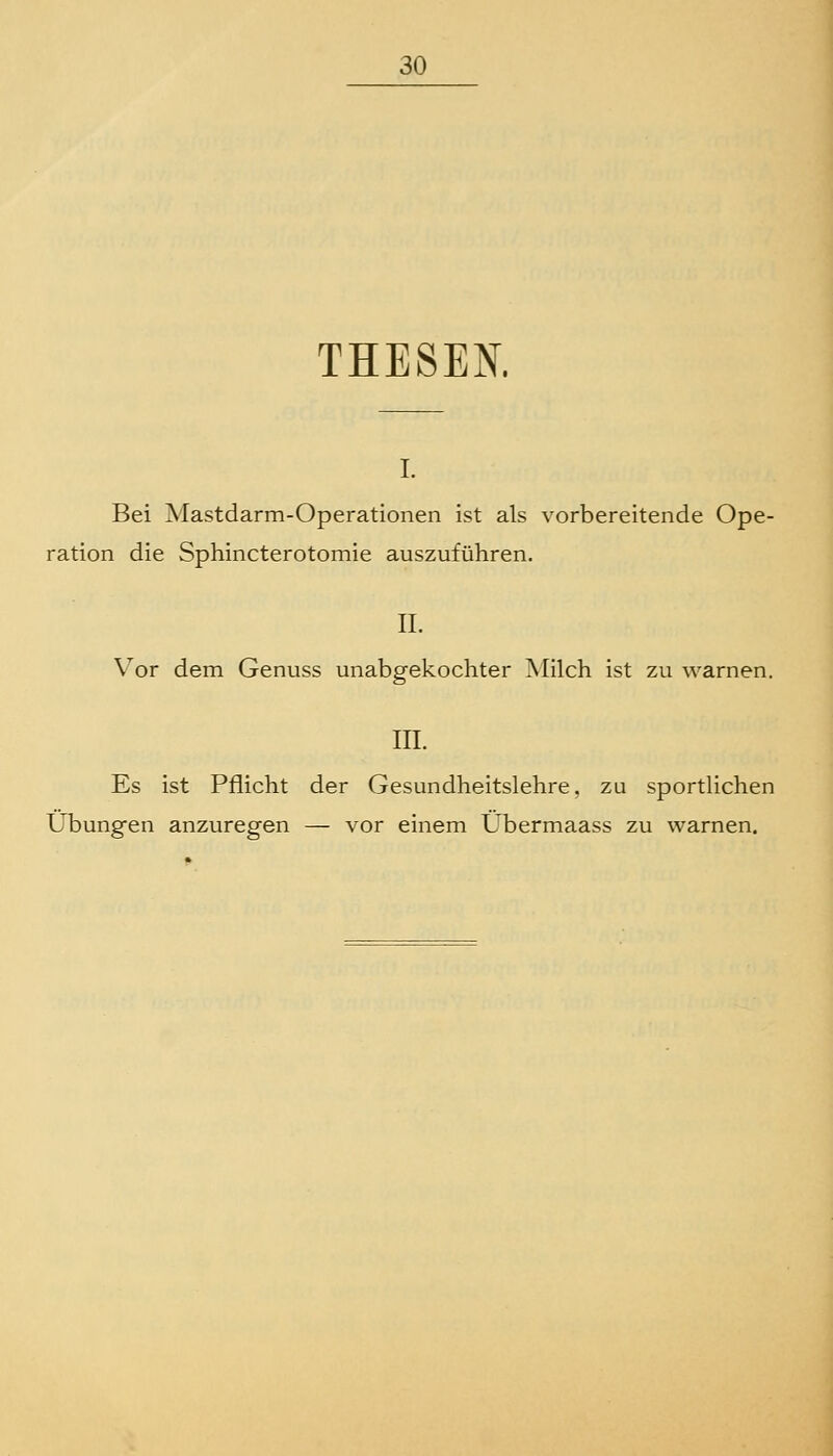 THESEN. I. Bei Mastdarm-Operationen ist als vorbereitende Ope- ration die Sphincterotomie auszuführen. IL \^or dem Genuss unabgekochter ]\Iilch ist zu warnen. m. Es ist Pflicht der Gesundheitslehre, zu sportlichen Ubung-en anzuregen — vor einem Übermaass zu warnen.