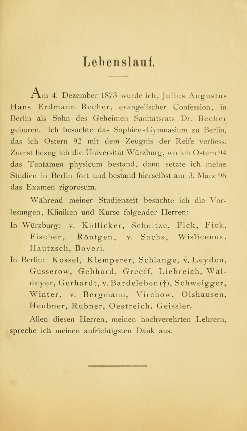 Lebenslauf. /\m 4. Dezember 18/3 wurde ich, Julius Augustus Hans Erdmann Becher, evangelischer Confession, in Berlin als Sohn des Geheimen Sanitätsrats Dr. Becher geboren. Ich besuchte das Sophien-Gymnasium zu Berlin, das ich Ostern 92 mit dem Zeugnis der Reife verliess. Zuerst bezog ich die Universität Würzburg, wo ich Ostern 94 das Tentamen physicum bestand, dann setzte ich meine Studien in Berlin fort und bestand hierselbst am 3. März 96 das Examen rigorosum. Während meiner Studienzeit besuchte ich die \or- lesungen, Kliniken und Kurse folgender Herren: In Würzburg: v. Köllicker, Schnitze, Fick, Fick, Fischer, Röntgen, v. Sachs, Wislicenus, Hautzsch, Boveri. In Berlin: Kossei, Klemperer, Schlange, v. Leyden, Gusserow, Gebhard, Greeff, Liebreich, Wal- deyer, Gerhardt, v. Bardeleben (f), Schweigger, Winter, v. Bergmann, \irchow, Olshausen, Heubner, Rubner, Oestreich, Geissler. Allen diesen Herren, meinen hochverehrten Lehrern, spreche ich meinen aufrichtigsten Dank aus.