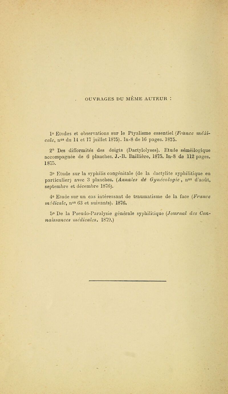 OUVRAGES DU MEME AUTEUR : 1° Etudes et observations sur le Ptyalisme essentiel {France méài- cccle, nos du 14 et 17 juillet 1875). ln-8 de 16 pages. 1875. 2 Des difformités des doigts (Dactylolyses). Etude séméilogique accompagnée de 6 planches. J.-B. Baillière, 1875. Ia-8 de 112 pages. 1875. 3° Etude sur la syphilis congénitale (de la dactylite syphilitique en particulierj avec 3 planches. {Annales dé Gynécologie , n°^ d'août, septembre et décembre 1876j. 40 Etude sur un cas intéressant de traumatisme de la face {France médicale, n°^ 63 et suivants). 1876. 5° De la Pseudo-Paralysie générale syphilitique {Journal des Con- naissances médicales. 1879.)