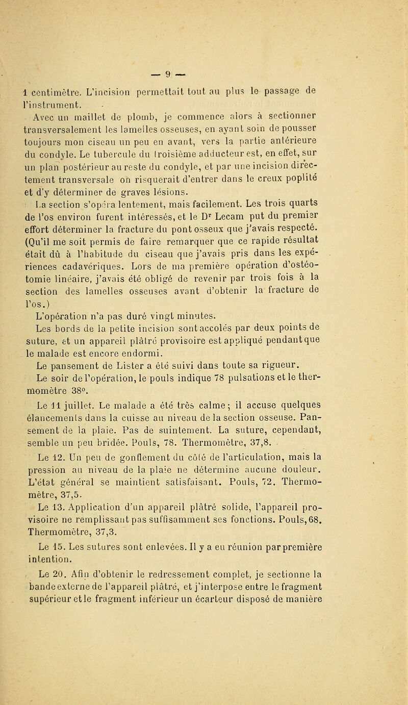 1 centimètre. L'incision permettait tout au plus le passage de l'instrument. Avec un maillet de plomb, je commence alors à sectionner transversalement les lamelles osseuses, en ayant soin de pousser toujours mon ciseau un peu en avant, vers la partie antérieure du condyle. Le tubercule du Iroisième adducteur est, en effet, sur un plan postérieur au reste du condyle, et par une incision direc- tement transversale on risquerait d'entrer dans le creux poplilé et d'y déterminer de graves lésions. La section s'opéra lentement, mais facilement. Les trois quarts de l'os environ furent intéressés, et le D' Lecam put du premier effort déterminer la fracture du pont osseux que j'avais respecté. (Qu'il me soit permis de faire remarquer que ce rapide résultat était dû à l'habitude du ciseau que j'avais pris dans les expé- riences cadavériques. Lors de ma première opération d'ostéo- tomie linéaire, j'avais été obligé de revenir par trois fois à la section des lamelles osseuses avant d'obtenir la fracture de l'os.) L'opération n'a pas duré vingt minutes. Les bords de la petite incision sontaccolés par deux points de suture, et un appareil plâtré provisoire est appliqué pendant que le malade est encore endormi. Le pansement de Lister a été suivi dans toute sa rigueur. Le soir de l'opération, le pouls indique 78 pulsations et le ther- momètre 38°. Le 11 juillet. Le malade a été très calme; il accuse quelques élancements dans la cuisse au niveau de la section osseuse. Pan- sement de la plaie. Pas de suintement. La suture, cependant, semble un peu bridée. Pouls, 78. Thermomètre, 37,8. Le 12. Un peu de gonflement du côté de l'articulation, mais la pression au niveau de la plaie ne détermine aucune douleur. L'état général se maintient satisfaisant. Pouls, 72. Thermo- mètre, 37,5. Le 13. Application d'un appareil plâtré solide, l'appareil pro- visoire ne remplissant pas suffisamment ses fonctions. Pouls, 68. Thermomètre, 37,3. Le 15. Les sutures sont enlevées. Il y a eu réunion parpremière intention. Le 20. Afiii d'obtenir le redressement complet, je sectionne la bande externe de l'appareil plâtré, et j'interpose entre le fragment supérieur elle fragment inférieur un écarleur disposé de manière