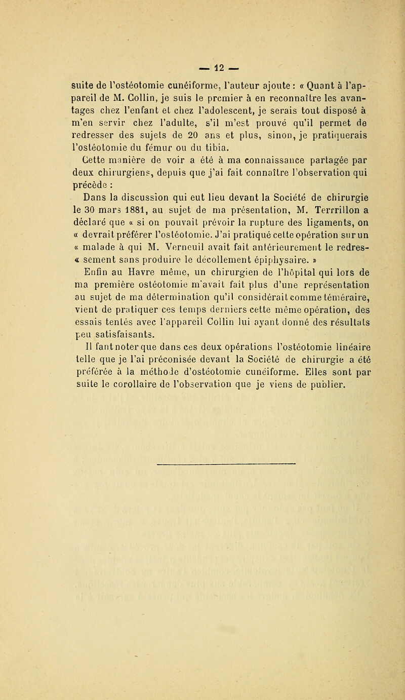 suite de rostéototnie cunéiforme, l'auteur ajoute : « Quant à l'ap- pareil de M. GoUin, je suis le premier à en reconnaître les avan- tages chez l'enfant et chez l'adolescent, je serais tout disposé à m'en servir chez l'adulte, s'il m'est prouvé qu'il permet de redresser des sujets de 20 ans et plus, sinon, je pratifiuerais l'osléotoniie du fémur ou du tibia. Cette manière de voir a été à ma connaissance partagée par deux chirurgien?, depuis que j'ai fait connaître Tobservation qui précède : Dans la discussion qui eut lieu devant la Société de chirurgie le 30 mars 1881, au sujet de ma présentation, M. Terrrillon a déclaré que a si on pouvait prévoir la rupture des ligaments, on « devrait préférer l'ostéotomie. J'ai pratiqué cette opération sur un « malade à qui M. Verneuil avait fait antéiieurement le redres- « sèment sans produire le décollement épiphysaire. n Enfin au Havre même, un chirurgien de l'hôpital qui lors de ma première ostéotomie mavail fait plus d'une représentation au sujet de ma détermination qu'il considérait comme téméraire, vient de pratiquer ces temps derniers cette même opération, des essais tentés avec l'appareil CoUin lui ayant donné des résultats peu satisfaisants. Il fant noter que dans ces deux opérations l'ostéotomie linéaire telle que je l'ai préconisée devant la Société de chirurgie a été préférée à la méthode d'ostéotomie cunéiforme. Elles sont par suite le corollaire de l'observation que je viens de publier.