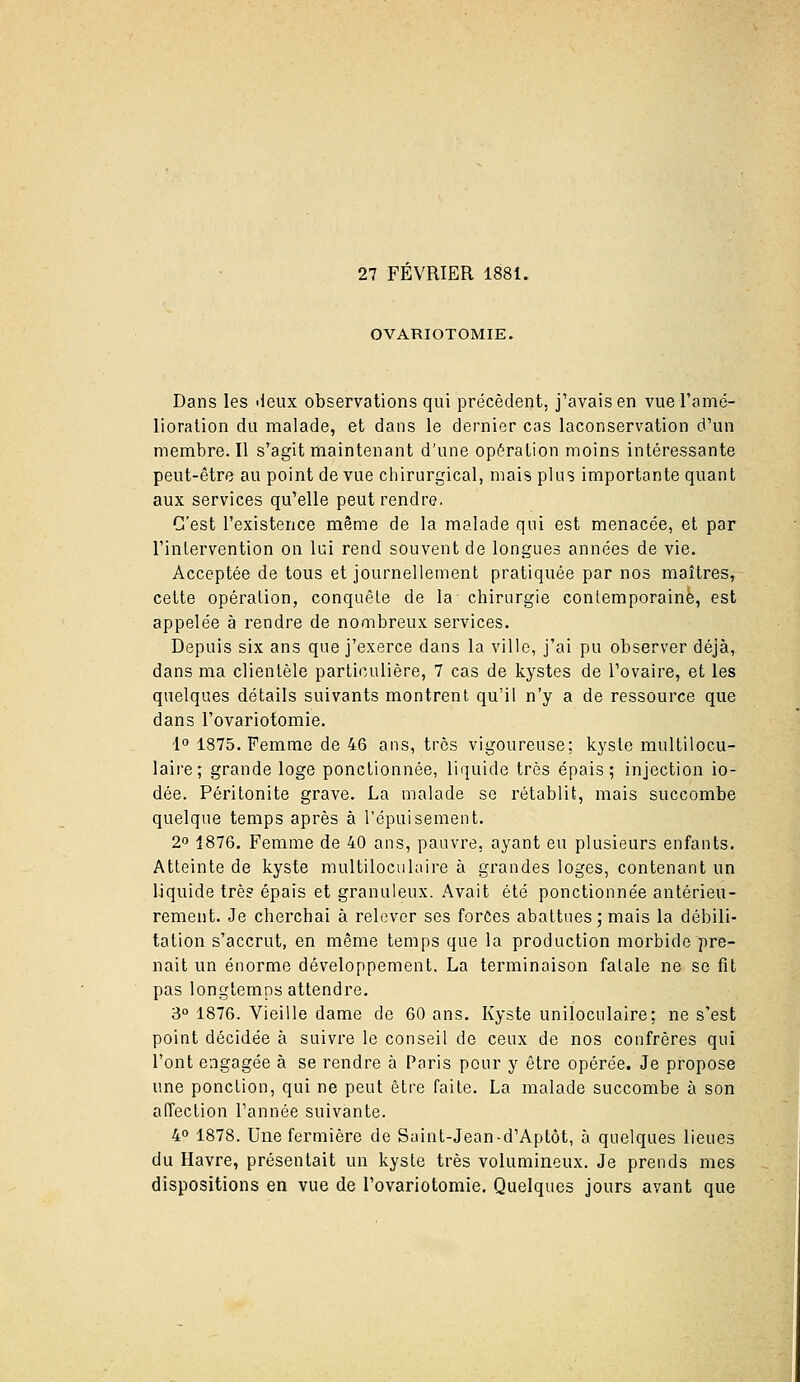 27 FEVRIER 1881. OVARIOTOMIE. Dans les ileux observations qui précèdent, j'avais en vue ramé- lioralion du malade, et dans le dernier cas laconservation d'un membre. Il s'agit maintenant d'une opération moins intéressante peut-être au point de vue chirurgical, mais plus importante quant aux services qu'elle peut rendre. C'est l'existence même de la malade qui est menacée, et par l'inlervention on lui rend souvent de longues années de vie. Acceptée de tous et journellement pratiquée par nos maîtres, celte opération, conquête de la chirurgie contemporaine, est appelée à rendre de nombreux services. Depuis six ans que j'exerce dans la ville, j'ai pu observer déjà, dans ma clientèle particulière, 7 cas de kystes de l'ovaire, et les quelques détails suivants montrent qu'il n'y a de ressource que dans l'ovariotomie. 1° 1875. Femme de 46 ans, très vigoureuse; kyste multilocu- laire; grande loge ponctionnée, liquide très épais; injection io- dée. Péritonite grave. La malade se rétablit, mais succombe quelque temps après à l'épuisement. 2P 1876. Femme de 40 ans, pauvre, ayant eu plusieurs enfants. Atteinte de kyste raultilociilaire à grandes loges, contenant un liquide très épais et granuleux. Avait été ponctionnée antérieu- rement. Je cherchai à relever ses forces abattues j mais la débili- tation s'accrut, en même temps que la production morbide pre- nait un énorme développement. La terminaison fatale ne se fit pas longtemps attendre. 3° 1876. Vieille dame de 60 ans. Kyste uniloculaire; ne s'est point décidée à suivre le conseil de ceux de nos confrères qui l'ont engagée à se rendre à Paris pour y être opérée. Je propose une ponction, qui ne peut être faite. La malade succombe à son affection l'année suivante. 4° 1878. Une fermière de Saint-Jean-d'Aptôt, à quelques lieues du Havre, présentait un kyste très volumineux. Je prends mes dispositions en vue de l'ovariotomie. Quelques jours avant que