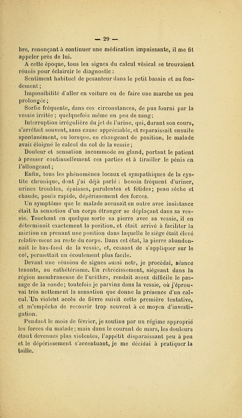 bre, renonçant à continuer une médication impuissante, il me fit appeler près de lui. A cette époque, tous les signes du calcul vésical se trouvaient réunis pour éclaircir le diagnostic : Sentiment habituel de pesanteur dans le petit bassin et au fon- dement; Impossibilité d'aller on voiture ou de faire une marche un peu prolongée; Sortie fréquente, dans ces circonstances, de pus fourni par la vessie irritée ; quelquefois même un peu de sang; Interruption irrégulière du jet de l'urine, qui, durant son cours, s'arrêtait souvent, sans cause appréciable, et reparaissait ensuite spontanément, ou lorsque, en changeant de position, le malade avait éloigné le calcul du col de la vessie; Douleur et sensation incommode au gland, portant le patient à presser continuellement ces parties et à tirailler le pénis en l'allongeant; Enfin, tous les phénomènes locaux et sympathiques de la cys- tite chronique, dont j'ai déjà parlé : besoin fréquent d'uriner, urines troubles, épaisses, purulentes et fétides; peau sèche et chaude, pouls rapide, dépérissement des forces. Un symptôme que le malade accusait en outre avec insistance était la sensation d'un corps étranger se déplaçant dans sa ves- sie. Touchant en quelque sorte sa pierre avec sa vessie, il en détei'minait exactement la position, et était arrivé à faciliter la miction en prenant une position dans laquelle le siège était élevé relativement au reste du corps. Dans cet état, la pierre abandon- nait le bas-fond de la vessie, et, cessant de s'appliquer sur le col, permettait un écoulement plus facile. Devant une réunion de signes aussi nets, je procédai, séance tenante, au cathétérisme. Un rétrécissement, siégeant dans la- région membraneuse de l'urèthre, rendait assez difficile le pas- sage de la sonde; toutefois je parvins dans la vessie, où j'éprou- vai très nettement la sensation que donne la présence d'un cal- cul.'Un violent accès de fièvre suivit cette première tentative, et m'empêcha de recourir trop souvent à ce moyen d'investi- gation. Pendant le mois de février, je soutins par un régime approprié les forces du malade; mais dans le courant de mars, les douleurs étant devenues plus violentes, l'appétit disparaissant peu à peu et le dépérissement s'accentuant, je me décidai à pratiquer la taille.