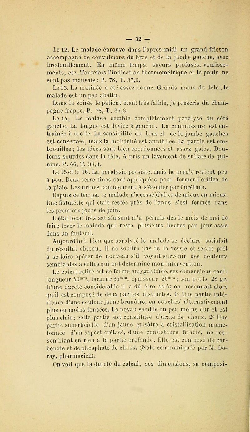 Le 12. Le malade éprouve dans raprès-midi un grand frisson accompagné de convulsions du bras et de la jambe gauche, avec bredouillement. En même temps, sueurs profuses, vomisse- ments, etc. Toutefois l'indication thermomélrique et le pouls ne sont pas mauvais : P. 78, T. .37,6. Le 13. La matinée a été assez bonne. Grands maux de tête ; le malade est un pea abattu. Dans la soirée le patient étant très faible, je prescris du Cham- pagne frappe. P. 78, T. 37,8. Le 14. Le malade semble complètement paralysé du côté gauche. La langue est déviée à gauche. Tja commissure est en- traînée à droite. La sensibilité du bras et de la jambe gauches est conservée, mais la motriciié est annihilée. La parole est em- brouillée; les idées sont bien coordonnées et assez gaies. Dou- leurs sourdes dans la tête. A pris un lavement de sulfate de qui- nine. P. 66, T. 38,3. Le 15 et le 1.6. La paralysie persiste, mais la parole revient peu à peu. Deux serre-fines sont ap[diquécs pour fermer l'orifice de la plaie. Les urines commencent à s'écouler par Turèthre. Depuis ce temps, le malade n'acessé^d'aller de mieux en mieux. Une fistulette qui était restée près de l'anus s'est fermée dans les premiers jours de juin. L'état local très satisfaisant m'a permis dès le mois de mai de faire lever le malade qui reste plusieurs heures par jour assis dans un fauteuil. Aujourd'hui, bien que paralysé le malade se déclare salisf.iit du résultat obtenu. 11 ne souffre pas de la vessie et serait prêt à se faire opérer de nouveau s'il voyait survenir des douleurs semblables à celles qui ont déterminé mon iniervention. Le calcul relire est rie forme amygdaloïdo,ses dimensions son! : longueur 40^\ largeur 35-', épaisseur 20''; son poids 28 gr. D'une dureté considérable il a dû être scié; on reconnaît alors qu'il estcotnposc de deux parties distinctes. 1 Une partie inté- rieure d'une couleur jaune brunâlre, en couches' altcrnaiivement plus ou moins foncées. Le noyau semble un peu moins dur et est plus clair; celte partie est constituée d'urate de chaux. 2° Une parlic superficielle d'un jaune grisâlre à cristallisation mame- lonnée d'un aspect crétacé, d'une consistance fiiable, ne res- semblant en rien à la partie profonde. Elle est composé de car- bonate et de phosphate de chaux. (Note communiquée par M. Do- ray, pharmacien). On voit que la durelé du calcul, ses dimensions, sa composi-