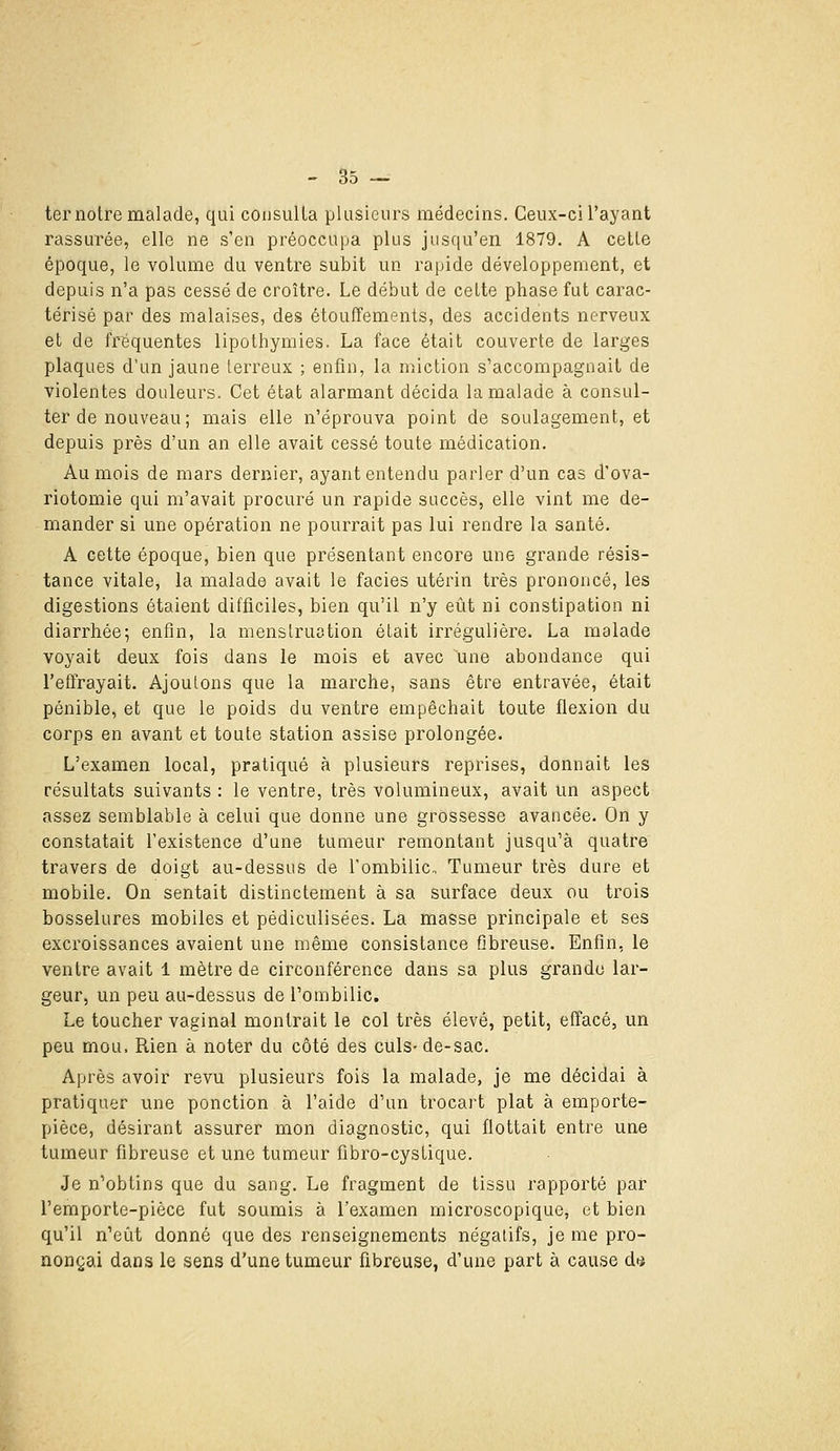 ter noire malade, qui consulta plusieurs médecins. Ceux-ci l'ayant rassurée, elle ne s'en préoccupa plus jusqu'en 1879. A celle époque, le volume du ventre subit un rapide développement, et depuis n'a pas cessé de croître. Le début de celte phase fui carac- térisé par des malaises, des étouffements, des accidents nerveux et de fréquentes lipothymies. La face était couverte de larges plaques d'un jaune lerreux ; enfin, la miction s'accompagnait de violentes douleurs. Cet état alarmant décida la malade à consul- ter de nouveau; mais elle n'éprouva point de soulagement, et depuis près d'un an elle avait cessé toute médication. Au mois de mars dernier, ayant entendu parler d'un cas d'ova- riotomie qui m'avait procuré un rapide succès, elle vint me de- mander si une opération ne pourrait pas lui rendre la santé. A cette époque, bien que présentant encore une grande résis- tance vitale, la malade avait le faciès utérin très prononcé, les digestions étaient difficiles, bien qu'il n'y eût ni constipation ni diarrhée; enfin, la menstruation était irrégulière. La malade voyait deux fois dans le mois et avec une abondance qui l'efirayait. Ajoutons que la marche, sans être entravée, était pénible, et que le poids du ventre empêchait toute flexion du corps en avant et toute station assise prolongée. L'examen local, pratiqué à plusieurs reprises, donnait les résultats suivants : le ventre, très volumineux, avait un aspect assez semblable à celui que donne une grossesse avancée. On y constatait l'existence d'une tumeur remontant jusqu'à quatre travers de doigt au-dessus de l'ombilic. Tumeur très dure et mobile. On sentait distinctement à sa surface deux ou trois bosselures mobiles et pédiculisées. La masse principale et ses excroissances avaient une même consistance fibreuse. Enfin, le ventre avait 1 mètre de circonférence dans sa plus grande lar- geur, un peu au-dessus de l'ombilic. Le toucher vaginal montrait le col très élevé, petit, effacé, un peu mou. Rien à noter du côté des culs-de-sac. Après avoir revu plusieurs fois la malade, je me décidai à pratiquer une ponction à l'aide d'un trocart plat à emporte- pièce, désirant assurer mon diagnostic, qui flottait entre une tumeur fibreuse et une tumeur fibro-cysLique. Je n'obtins que du sang. Le fragment de tissu rapporté par l'emporte-pièce fut soumis à l'examen microscopique, et bien qu'il n'etit donné que des renseignements négatifs, je me pro- nonçai dans le sens d'une tumeur fibreuse, d'une part à cause dii