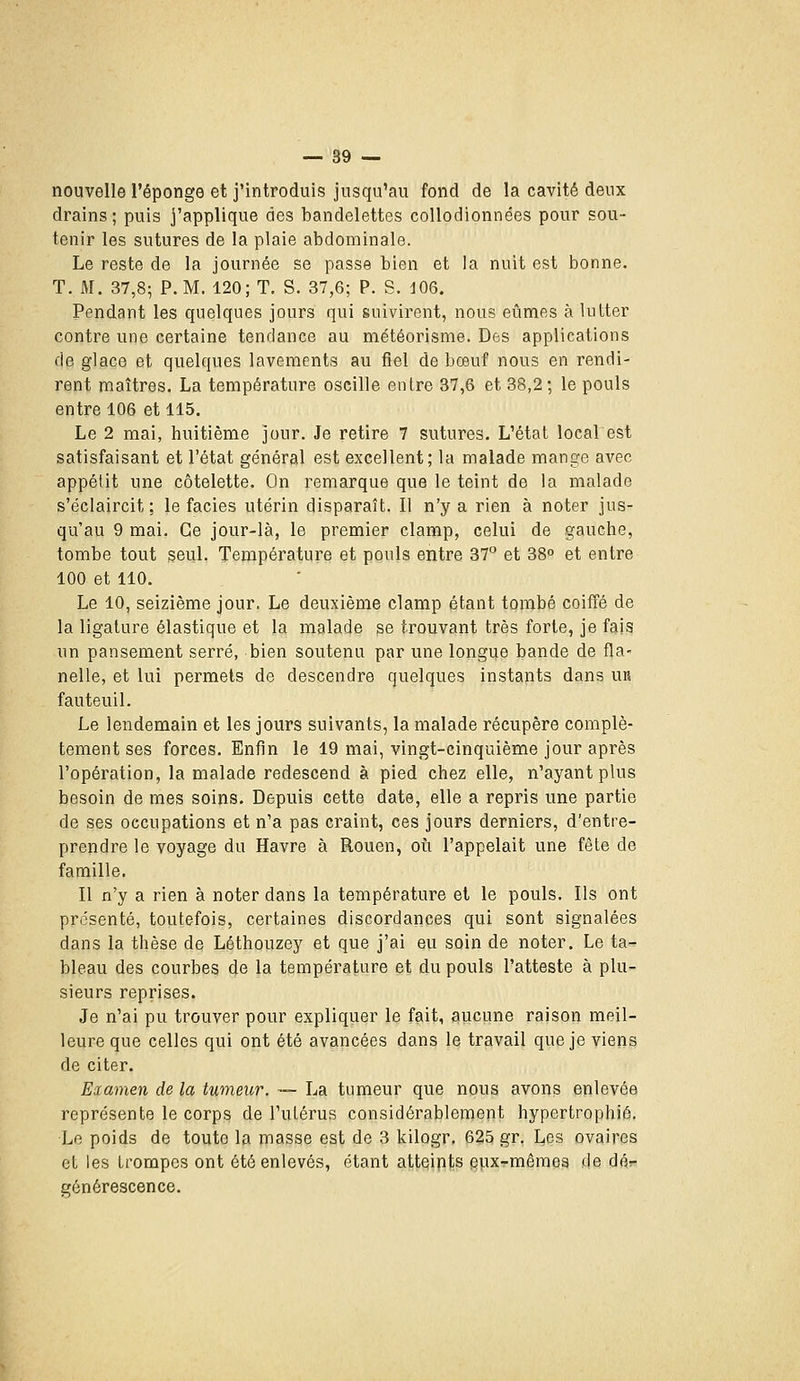 nouvelle l'éponge et j'introduis jusqu'au fond de la cavité deux drains; puis j'applique des bandelettes coUodionnées pour sou- tenir les sutures de la plaie abdominale. Le reste de la journée se passe bien et la nuit est bonne. T. M. 37,8; P. M. 120; T. S. 37,6; P. S. J06. Pendant les quelques jours qui suivirent, nous eûmes à lutter contre une certaine tendance au météorisme. Des applications de glace et quelques lavements au fiel de bœuf nous en rendi- rent maîtres. La température oscille entre 37,6 et 38,2; le pouls entre 106 et 115. Le 2 mai, huitième jour. Je retire 7 sutures. L'état local est satisfaisant et l'état général est excellent; la malade mange avec appétit une côtelette. On remarque que le teint de la malade s'éclaircit; le faciès utérin disparaît. Il n'y a rien à noter jus- qu'au 9 mai. Ce jour-là, le premier clamp, celui de gauche, tombe tout seul. Température et pouls entre 37 et 38° et entre 100 et 110. Le 10, seizième jour. Le deuxième clamp étant tombé coiffé de la ligature élastique et la malade se trouvant très forte, je fais un pansement serré, bien soutenu par une longue bande de fla- nelle, et lui permets de descendre quelques instants dans UR fauteuil. Le lendemain et les jours suivants, la malade récupère complè- tement ses forces. Enfin le 19 mai, vingt-cinquième jour après l'opération, la malade redescend à pied chez elle, n'ayant plus besoin de mes soins. Depuis cette date, elle a repris une partie de ses occupations et n'a pas craint, ces jours derniers, d'entre- prendre le voyage du Havre à Rouen, où l'appelait une fêle de famille. Il n'y a rien à noter dans la température et le pouls. Ils ont présenté, toutefois, certaines discordances qui sont signalées dans la thèse de Léthouzey et que j'ai eu soin de noter. Le ta- bleau des courbes de la température et du pouls l'atteste à plu- sieurs reprises. Je n'ai pu trouver pour expliquer le fait, aucune raison meil- leure que celles qui ont été avancées dans le travail que je viens de citer. Examen de la tumeur. — La tumeur que nous avons enlevée représente le corps de l'utérus considérablement hypertrophié. Le poids de toute la masse est de 3 kilogr. 625 gr, Les ovaires et les trompes ont été enlevés, étant atteipts §pxTmêmea de dér- générescence.