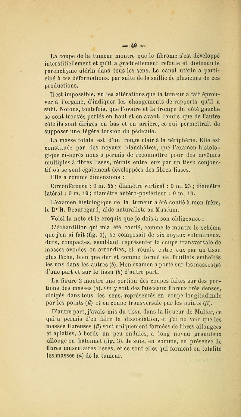 La coupe de la tumeur montre que le fibrome s'est développé interstitiellement et qu'il a graduellement refoulé et distendu le parenchyme utérin dans tous les sens. Le canal utérin a parti- cipé à ces déformations, par suite de la saillie de plusieurs de ces productions. 11 est impossible, vu les altérations que la tumeur a fait éprou- ver à l'organe, d'indiquer les changements de rapports qu'il a subi. Notons, toutefois, que l'ovaire et la trompe du côté gauche se sont trouvés portés en haut et en avant, tandis que de l'autre côté ils sont dirigés en bas et en arrière, ce qui permettrait de supposer une légère torsion du pédicule. La masse totale est d'un rouge clair à la périphérie. Elle est constituée par dés noyaux blanchâtres, que l'examen histolo- gique ci-après nous a permis de reconnaître pour des myômes multiples à fibres lisses, réunis entre eux par un tissu conjonc- tif où se sont également développées des fibres lisses. Elle a comme dimensions : Circonférence : 0 m. 55 -, diamètre vertical : 0 m. 23 ; diamètre latéral : 0 m. 19 ; diamètre antéro-postérieur : 0 m. 16. L'examen histologique de la tumeur a été confié à mon frère, le D'' H. Beauregard, aide naturaliste au Muséum. Voici la note et le croquis que je dois à son obligeance : L'échantillon qui m'a été confié, comme le montre le schéma que j'en ai fait (fig. 1), se composait de six noyaux volumineux, durs, compactes, semblant représenter la coupe transversale de masses ovoïdes ou arrondies, et réunis entre eux par un tissu plus lâche, bien que dur et comme formé de feuillets emboîtés les uns dans les autres (b). Mon examen a porté sur les masses (_a) d'une part et sur le tissu (6) d'autre part. La figure 2 montre une portion des coupes faites sur des por- tions des masses (a). On y voit des faisceaux fibreux très denses, dirigés dans tous les sens, représentés en coupe longitudinale par les points (fl) et en coupe transversale par les points (ft). D'autre part, j'avais mis du tissu dans la liqueur de Muller, ce qui a permis d'en faire la dissociation, et j'ai pu voir que les masses fibreuses {fl) sont uniquement formées de fibres allongées et aplaties, à bords un peu ondulés, à long noyau granuleux allongé en bâtonnet (fig, 3). Je suis, en somme, en présence de fibres musculaires lisses, et ce sont elles qui forment en totalité les masses [a) de la tumeur.