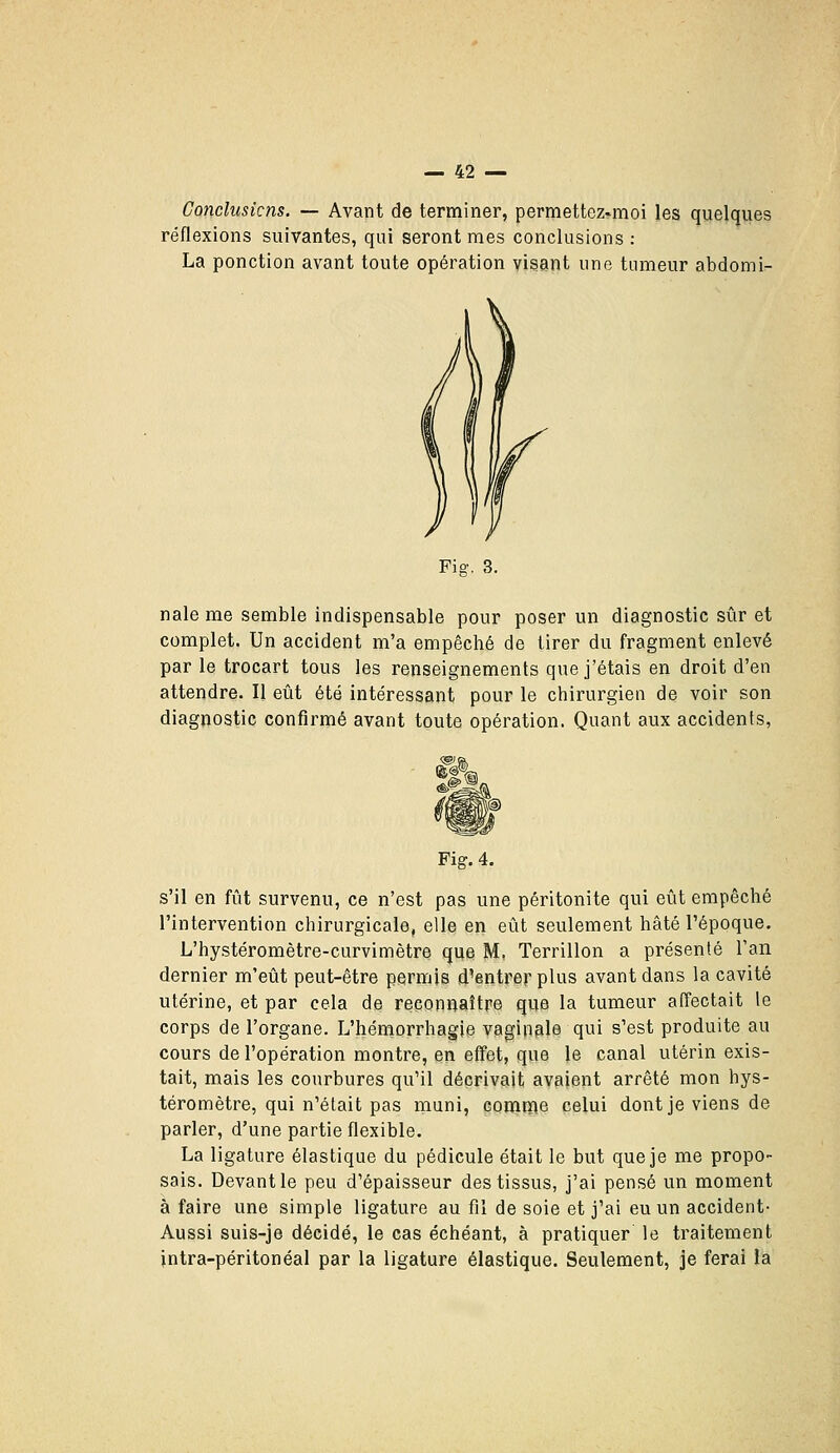 Concliisicns. — Avant de terminer, permettez-moi les quelques réflexions suivantes, qui seront mes conclusions : La ponction avant toute opération visant une tumeur abdomi- nale me semble indispensable pour poser un diagnostic sûr et complet. Un accident m'a empêché de tirer du fragment enlevé par le trocart tous les renseignements que j'étais en droit d'en attendre. H eût été intéressant pour le chirurgien de voir son diagnostic confirmé avant toute opération. Quant aux accidents, Fig. 4. s'il en fût survenu, ce n'est pas une péritonite qui eût empêché l'intervention chirurgicale, elle en eût seulement hâté l'époque. L'hystéromètre-curvimètre que M, Terrillon a présenté l'an dernier m'eût peut-être permis d'entrer plus avant dans la cavité utérine, et par cela de reconnaître que la tumeur affectait le corps de l'organe. L'hémorrhagie vaginale qui s'est produite au cours de l'opération montre, en effet, que le canal utérin exis- tait, mais les courbures qu'il décrivait avaient arrêté mon hys- téromètre, qui n'était pas muni, comme celui dont je viens de parler, d'une partie flexible. La ligature élastique du pédicule était le but que je me propo- sais. Devant le peu d'épaisseur des tissus, j'ai pensé un moment à faire une simple ligature au fil de soie et j'ai eu un accident- Aussi suis-je décidé, le cas échéant, à pratiquer le traitement intra-péritonéal par la ligature élastique. Seulement, je ferai la